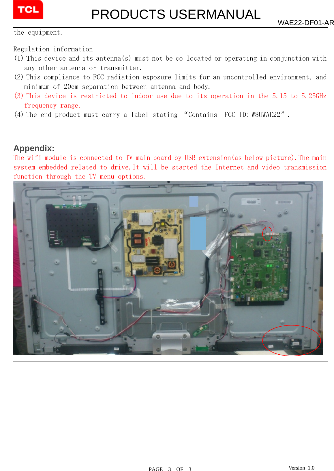         PRODUCTS USERMANUAL  PAGE  3  OF  3 WAE22-DF01-AR Version 1.0the equipment.  Regulation information (1) This device and its antenna(s) must not be co-located or operating in conjunction with any other antenna or transmitter. (2) This compliance to FCC radiation exposure limits for an uncontrolled environment, and minimum of 20cm separation between antenna and body. (3) This device is restricted to indoor use due to its operation in the 5.15 to 5.25GHz frequency range. (4) The end product must carry a label stating “Contains  FCC ID: W8UWAE22”.     Appendix: The wifi module is connected to TV main board by USB extension(as below picture).The main system embedded related to drive,It will be started the Internet and video transmission function through the TV menu options.   