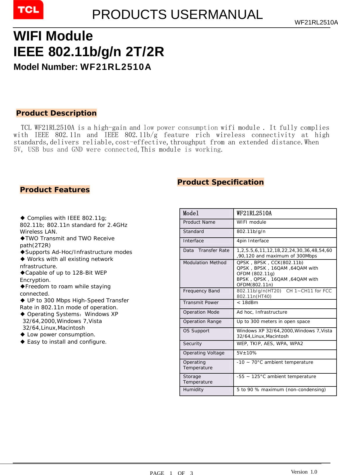         PRODUCTS USERMANUAL  PAGE  1  OF  3 WF21RL2510A Version 1.0WIFI Module IEEE 802.11b/g/n 2T/2R   Model Number: WF21RL2510A        TCL WF21RL2510A is a high-gain and low power consumption wifi module . It fully complies with  IEEE  802.11n  and  IEEE  802.11b/g  feature  rich  wireless  connectivity  at  high standards,delivers reliable,cost-effective,throughput from an extended distance.When  5V, USB bus and GND were connected,This module is working.                                                                               Product Features Product Description ◆ Complies with IEEE 802.11g; 802.11b; 802.11n standard for 2.4GHz Wireless LAN. ◆TWO Transmit and TWO Receive path(2T2R) ◆Supports Ad-Hoc/Infrastructure modes ◆ Works with all existing network nfrastructure. ◆Capable of up to 128-Bit WEP Encryption. ◆Freedom to roam while staying connected. ◆ UP to 300 Mbps High-Speed Transfer Rate in 802.11n mode of operation. ◆ Operating Systems：Windows XP 32/64,2000,Windows 7,Vista 32/64,Linux,Macintosh ◆ Low power consumption. ◆ Easy to install and configure.  Product Specification Model   WF21RL2510A Product Name   WIFI module  Standard   802.11b/g/n  Interface 4pin Interface Data  Transfer Rate  1,2,5.5,6,11,12,18,22,24,30,36,48,54,60,90,120 and maximum of 300Mbps  Modulation Method  QPSK , BPSK , CCK(802.11b) QPSK , BPSK , 16QAM ,64QAM with OFDM (802.11g) BPSK , QPSK , 16QAM ,64QAM with OFDM(802.11n) Frequency Band   802.11b/g/n(HT20)  CH 1~CH11 for FCC 802.11n(HT40)       Transmit Power  &lt; 18dBm  Operation Mode   Ad hoc, Infrastructure  Operation Range   Up to 300 meters in open space  OS Support   Windows XP 32/64,2000,Windows 7,Vista 32/64,Linux,Macintosh Security   WEP, TKIP, AES, WPA, WPA2  Operating Voltage  5V±10% Operating Temperature   -10 ~ 70°C ambient temperature  Storage Temperature   -55 ~ 125°C ambient temperature  Humidity   5 to 90 % maximum (non-condensing)   