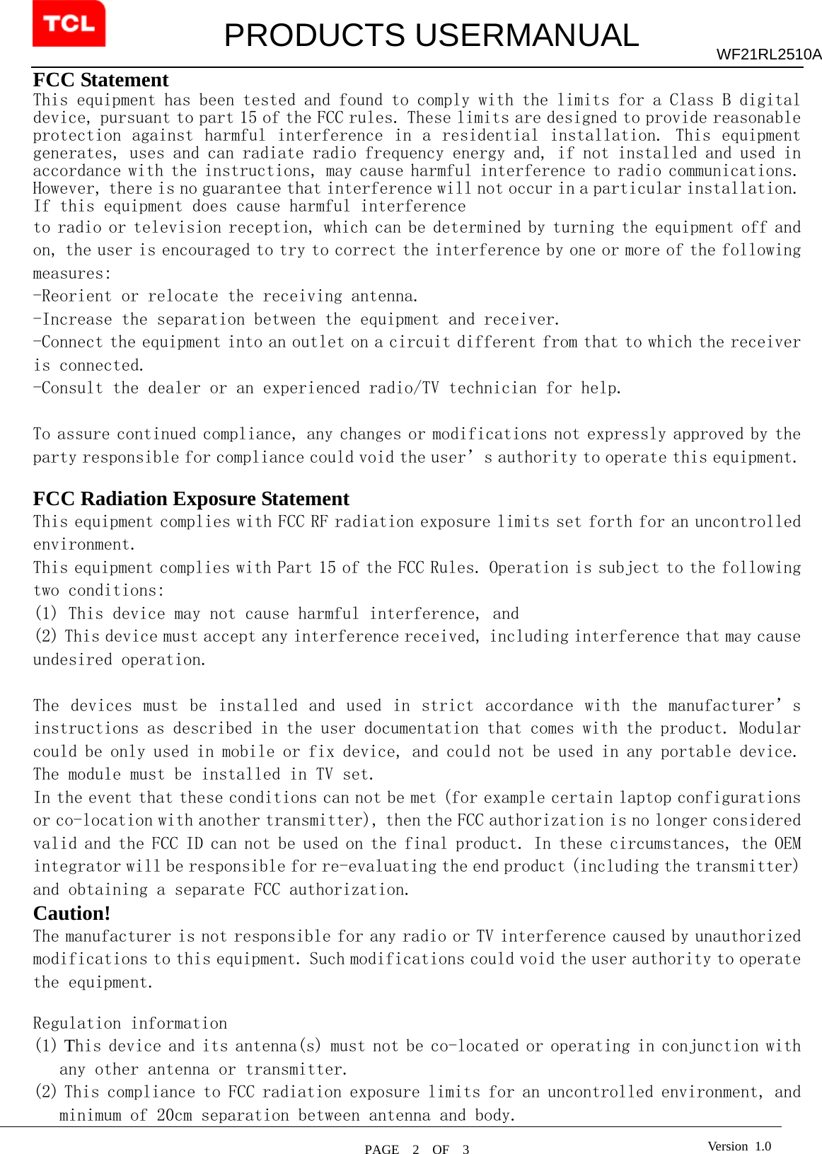         PRODUCTS USERMANUAL  PAGE  2  OF  3 WF21RL2510A Version 1.0FCC Statement This equipment has been tested and found to comply with the limits for a Class B digital device, pursuant to part 15 of the FCC rules. These limits are designed to provide reasonable protection against harmful  interference in a  residential installation. This  equipment generates, uses and can radiate radio frequency energy and, if not installed and used in accordance with the instructions, may cause harmful interference to radio communications. However, there is no guarantee that interference will not occur in a particular installation. If this equipment does cause harmful interference  to radio or television reception, which can be determined by turning the equipment off and on, the user is encouraged to try to correct the interference by one or more of the following measures: -Reorient or relocate the receiving antenna. -Increase the separation between the equipment and receiver. -Connect the equipment into an outlet on a circuit different from that to which the receiver is connected. -Consult the dealer or an experienced radio/TV technician for help.  To assure continued compliance, any changes or modifications not expressly approved by the party responsible for compliance could void the user’s authority to operate this equipment.  FCC Radiation Exposure Statement       This equipment complies with FCC RF radiation exposure limits set forth for an uncontrolled environment. This equipment complies with Part 15 of the FCC Rules. Operation is subject to the following two conditions:   (1) This device may not cause harmful interference, and   (2) This device must accept any interference received, including interference that may cause undesired operation.    The  devices must  be  installed  and  used  in  strict accordance  with  the  manufacturer’s instructions as described in the user documentation that comes with the product. Modular could be only used in mobile or fix device, and could not be used in any portable device. The module must be installed in TV set.  In the event that these conditions can not be met (for example certain laptop configurations or co-location with another transmitter), then the FCC authorization is no longer considered valid and the FCC ID can not be used on the final product. In these circumstances, the OEM integrator will be responsible for re-evaluating the end product (including the transmitter) and obtaining a separate FCC authorization.   Caution!  The manufacturer is not responsible for any radio or TV interference caused by unauthorized modifications to this equipment. Such modifications could void the user authority to operate the equipment.  Regulation information (1) This device and its antenna(s) must not be co-located or operating in conjunction with any other antenna or transmitter. (2) This compliance to FCC radiation exposure limits for an uncontrolled environment, and minimum of 20cm separation between antenna and body. 