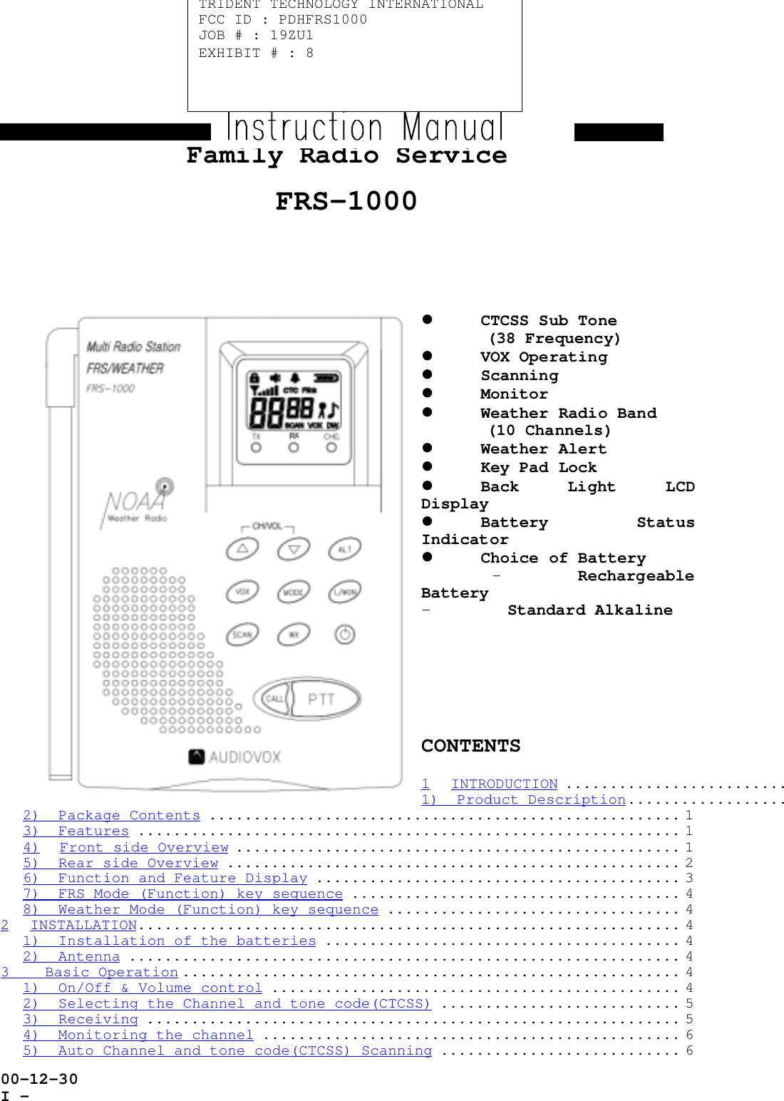 00-12-30I -Family Radio ServiceFRS-1000! CTCSS Sub Tone(38 Frequency)! VOX Operating! Scanning! Monitor! Weather Radio Band(10 Channels)! Weather Alert! Key Pad Lock! Back Light LCDDisplay! Battery StatusIndicator! Choice of Battery- RechargeableBattery- Standard AlkalineCONTENTS1 INTRODUCTION .........................1)  Product Description..................2)  Package Contents ..................................................... 13)  Features ............................................................. 14) Front side Overview .................................................. 15)  Rear side Overview ................................................... 26)  Function and Feature Display ......................................... 37)  FRS Mode (Function) key sequence ..................................... 48)  Weather Mode (Function) key sequence ................................. 42 INSTALLATION............................................................. 41)  Installation of the batteries ........................................ 42)  Antenna .............................................................. 43    Basic Operation ........................................................ 41)  On/Off &amp; Volume control .............................................. 42)  Selecting the Channel and tone code(CTCSS) ........................... 53)  Receiving ............................................................ 54)  Monitoring the channel ............................................... 65)  Auto Channel and tone code(CTCSS) Scanning ........................... 6TRIDENT TECHNOLOGY INTERNATIONALFCC ID : PDHFRS1000JOB # : 19ZU1EXHIBIT # : 8