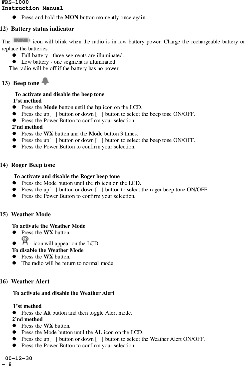 FRS-1000Instruction Manual 00-12-30- 8! Press and hold the MON button momently once again.12)  Battery status indicatorThe   icon will blink when the radio is in low battery power. Charge the rechargeable battery orreplace the batteries.! Full battery - three segments are illuminated.! Low battery - one segment is illuminated.     The radio will be off if the battery has no power.13)  Beep tone  To activate and disable the beep tone1’st method! Press the Mode button until the bp icon on the LCD.! Press the up[] button or down [] button to select the beep tone ON/OFF.! Press the Power Button to confirm your selection.2’nd method! Press the WX button and the Mode button 3 times.! Press the up[] button or down [] button to select the beep tone ON/OFF.! Press the Power Button to confirm your selection.14)  Roger Beep tone To activate and disable the Roger beep tone! Press the Mode button until the rb icon on the LCD.! Press the up[] button or down [] button to select the roger beep tone ON/OFF.! Press the Power Button to confirm your selection.15)  Weather ModeTo activate the Weather Mode! Press the WX button.!   icon will appear on the LCD.To disable the Weather Mode! Press the WX button.! The radio will be return to normal mode.16)  Weather AlertTo activate and disable the Weather Alert1’st method! Press the Alt button and then toggle Alert mode.2’nd method! Press the WX button.! Press the Mode button until the AL icon on the LCD.! Press the up[] button or down [] button to select the Weather Alert ON/OFF.! Press the Power Button to confirm your selection.