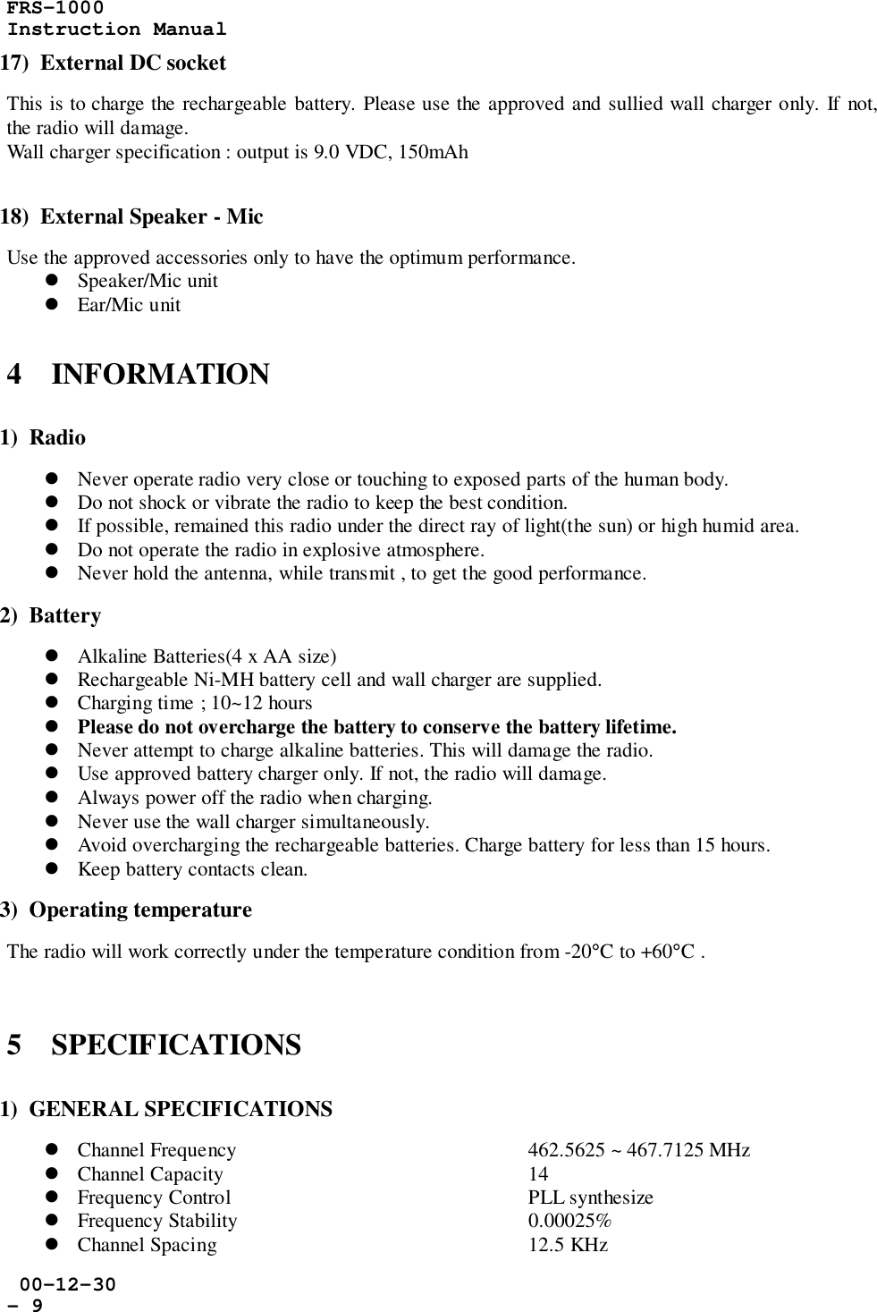 FRS-1000Instruction Manual 00-12-30- 917)  External DC socketThis is to charge the rechargeable battery. Please use the approved and sullied wall charger only. If not,the radio will damage.Wall charger specification : output is 9.0 VDC, 150mAh18)  External Speaker - MicUse the approved accessories only to have the optimum performance.! Speaker/Mic unit! Ear/Mic unit4    INFORMATION1)  Radio! Never operate radio very close or touching to exposed parts of the human body.! Do not shock or vibrate the radio to keep the best condition.! If possible, remained this radio under the direct ray of light(the sun) or high humid area.! Do not operate the radio in explosive atmosphere.! Never hold the antenna, while transmit , to get the good performance.2)  Battery! Alkaline Batteries(4 x AA size)! Rechargeable Ni-MH battery cell and wall charger are supplied.! Charging time ; 10~12 hours! Please do not overcharge the battery to conserve the battery lifetime.! Never attempt to charge alkaline batteries. This will damage the radio.! Use approved battery charger only. If not, the radio will damage.! Always power off the radio when charging.! Never use the wall charger simultaneously.! Avoid overcharging the rechargeable batteries. Charge battery for less than 15 hours.! Keep battery contacts clean.3)  Operating temperatureThe radio will work correctly under the temperature condition from -20°C to +60°C .5    SPECIFICATIONS1)  GENERAL SPECIFICATIONS! Channel Frequency 462.5625 ~ 467.7125 MHz! Channel Capacity 14! Frequency Control PLL synthesize! Frequency Stability   0.00025%! Channel Spacing 12.5 KHz
