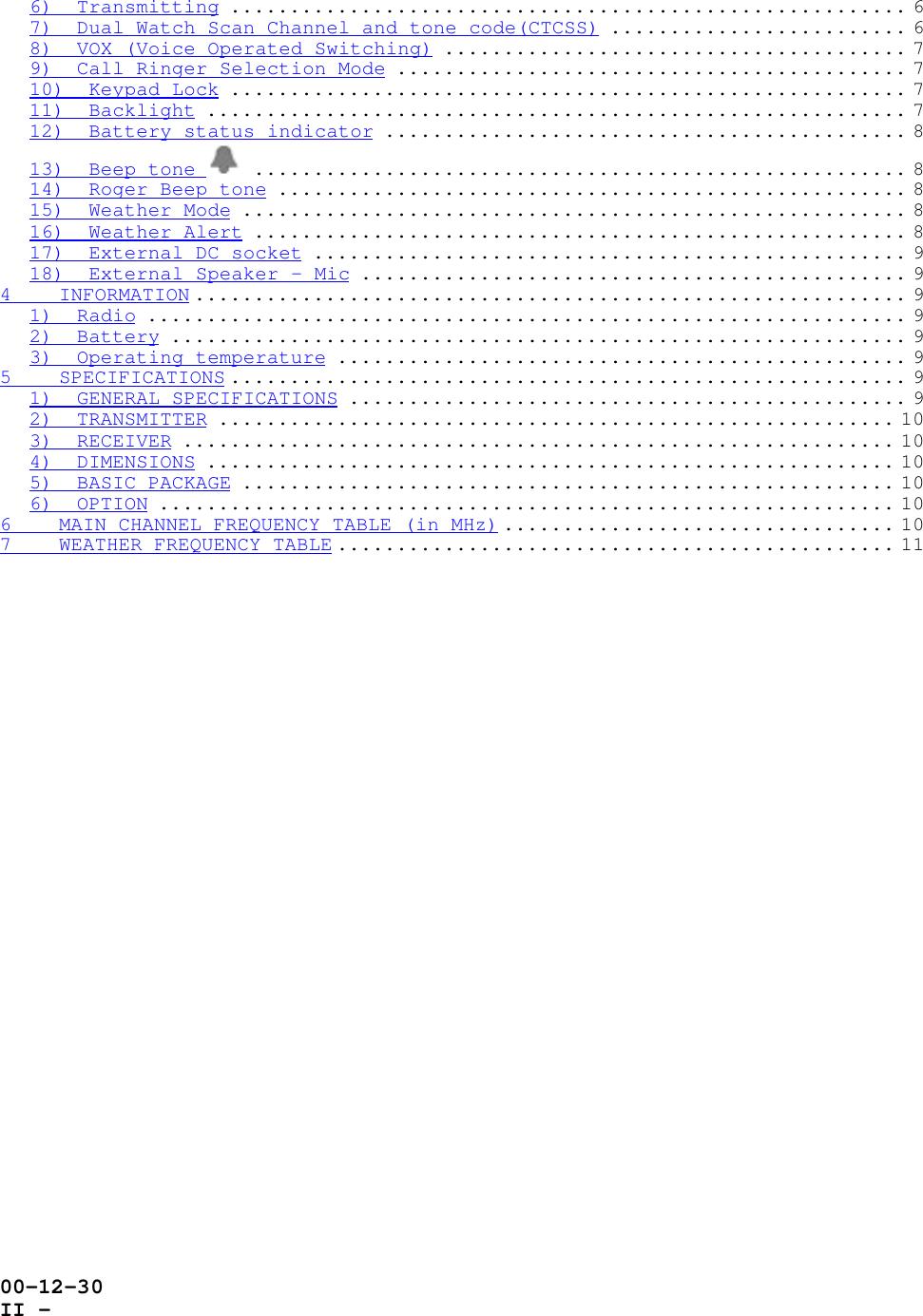 00-12-30II -6)  Transmitting ......................................................... 67)  Dual Watch Scan Channel and tone code(CTCSS) ......................... 68)  VOX (Voice Operated Switching) ....................................... 79)  Call Ringer Selection Mode ........................................... 710)  Keypad Lock ......................................................... 711)  Backlight ........................................................... 712)  Battery status indicator ............................................ 813)  Beep tone  ....................................................... 814)  Roger Beep tone ..................................................... 815)  Weather Mode ........................................................ 816)  Weather Alert ....................................................... 817)  External DC socket .................................................. 918)  External Speaker - Mic .............................................. 94    INFORMATION ............................................................ 91)  Radio ................................................................ 92)  Battery .............................................................. 93)  Operating temperature ................................................ 95    SPECIFICATIONS ......................................................... 91)  GENERAL SPECIFICATIONS ............................................... 92)  TRANSMITTER ......................................................... 103)  RECEIVER ............................................................ 104)  DIMENSIONS .......................................................... 105)  BASIC PACKAGE ....................................................... 106)  OPTION .............................................................. 106    MAIN CHANNEL FREQUENCY TABLE (in MHz) ................................. 107    WEATHER FREQUENCY TABLE ............................................... 11