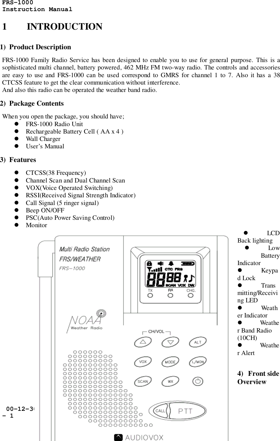 FRS-1000Instruction Manual 00-12-30- 11 INTRODUCTION1)  Product DescriptionFRS-1000 Family Radio Service has been designed to enable you to use for general purpose. This is asophisticated multi channel, battery powered, 462 MHz FM two-way radio. The controls and accessoriesare easy to use and FRS-1000 can be used correspond to GMRS for channel 1 to 7. Also it has a 38CTCSS feature to get the clear communication without interference.And also this radio can be operated the weather band radio.2)  Package ContentsWhen you open the package, you should have;! FRS-1000 Radio Unit! Rechargeable Battery Cell ( AA x 4 )! Wall Charger! User’s Manual3)  Features! CTCSS(38 Frequency)! Channel Scan and Dual Channel Scan! VOX(Voice Operated Switching)! RSSI(Received Signal Strength Indicator)! Call Signal (5 ringer signal)! Beep ON/OFF! PSC(Auto Power Saving Control)! Monitor! LCDBack lighting! LowBatteryIndicator! Keypad Lock! Transmitting/Receiving LED! Weather Indicator! Weather Band Radio(10CH)! Weather Alert4) Front sideOverview