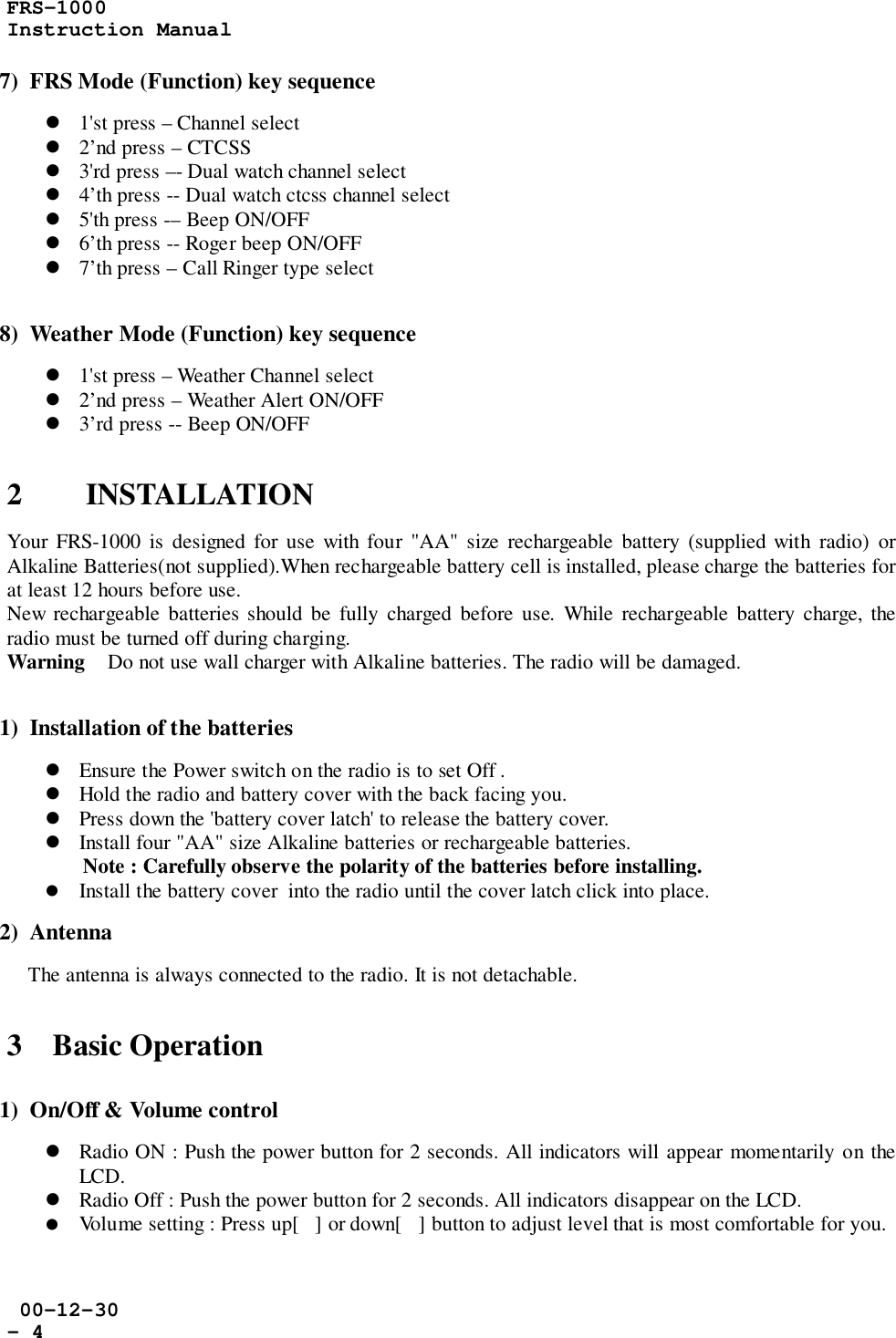 FRS-1000Instruction Manual 00-12-30- 47)  FRS Mode (Function) key sequence! 1&apos;st press – Channel select! 2’nd press – CTCSS! 3&apos;rd press –- Dual watch channel select! 4’th press -- Dual watch ctcss channel select! 5&apos;th press -– Beep ON/OFF! 6’th press -- Roger beep ON/OFF! 7’th press – Call Ringer type select8)  Weather Mode (Function) key sequence! 1&apos;st press – Weather Channel select! 2’nd press – Weather Alert ON/OFF! 3’rd press -- Beep ON/OFF2 INSTALLATIONYour FRS-1000 is designed for use with four &quot;AA&quot; size rechargeable battery (supplied with radio) orAlkaline Batteries(not supplied).When rechargeable battery cell is installed, please charge the batteries forat least 12 hours before use.New rechargeable batteries should be fully charged before use. While rechargeable battery charge, theradio must be turned off during charging.Warning    Do not use wall charger with Alkaline batteries. The radio will be damaged.1)  Installation of the batteries! Ensure the Power switch on the radio is to set Off .! Hold the radio and battery cover with the back facing you.! Press down the &apos;battery cover latch&apos; to release the battery cover.! Install four &quot;AA&quot; size Alkaline batteries or rechargeable batteries.Note : Carefully observe the polarity of the batteries before installing.! Install the battery cover  into the radio until the cover latch click into place.2)  Antenna    The antenna is always connected to the radio. It is not detachable.3    Basic Operation1)  On/Off &amp; Volume control! Radio ON : Push the power button for 2 seconds. All indicators will appear momentarily on theLCD.! Radio Off : Push the power button for 2 seconds. All indicators disappear on the LCD.! Volume setting : Press up[] or down[] button to adjust level that is most comfortable for you.