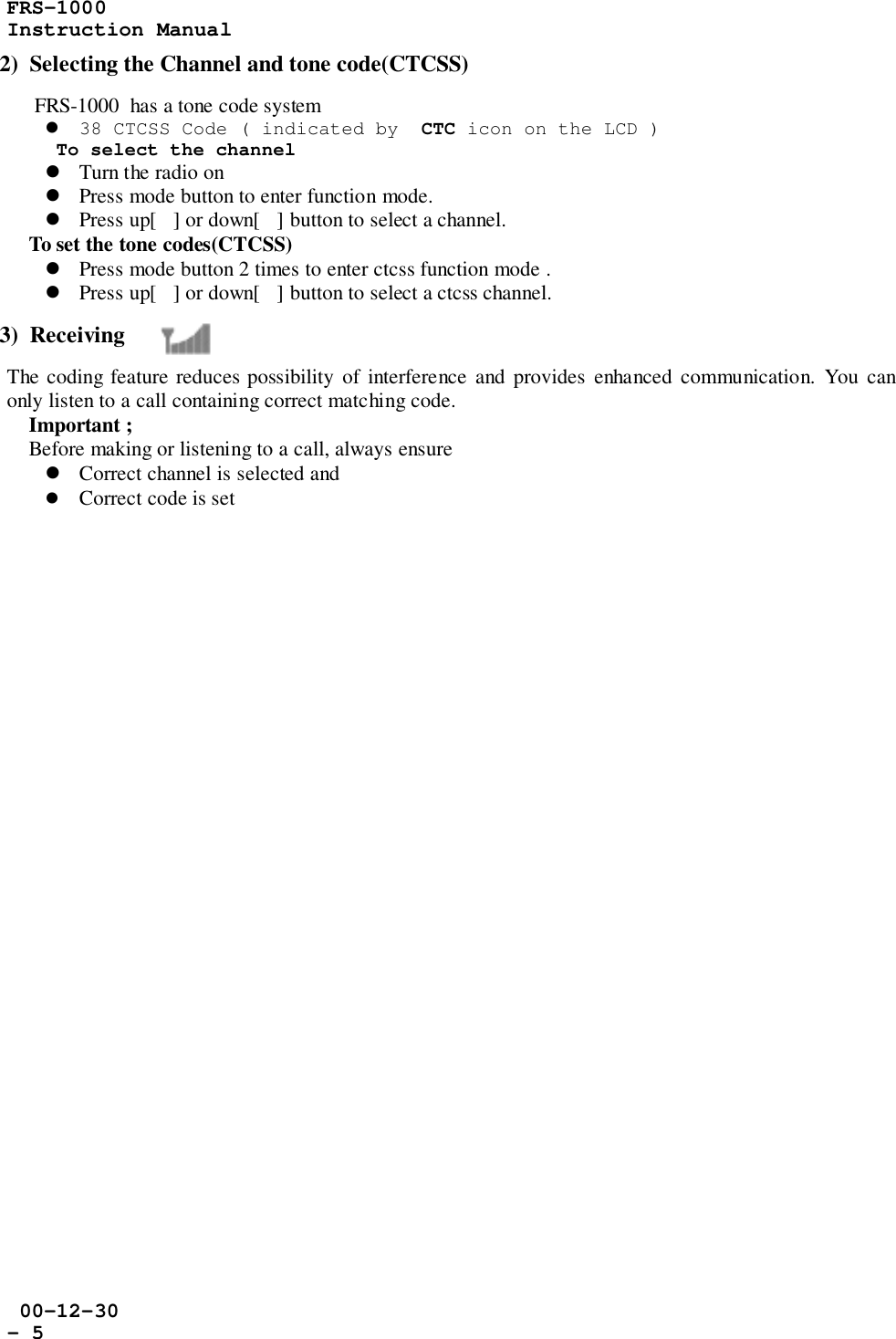 FRS-1000Instruction Manual 00-12-30- 52)  Selecting the Channel and tone code(CTCSS)     FRS-1000  has a tone code system! 38 CTCSS Code ( indicated by  CTC icon on the LCD )To select the channel! Turn the radio on! Press mode button to enter function mode.! Press up[] or down[] button to select a channel.    To set the tone codes(CTCSS)! Press mode button 2 times to enter ctcss function mode .! Press up[] or down[] button to select a ctcss channel.3)  ReceivingThe coding feature reduces possibility of interference and provides enhanced communication. You canonly listen to a call containing correct matching code.    Important ;    Before making or listening to a call, always ensure! Correct channel is selected and! Correct code is set