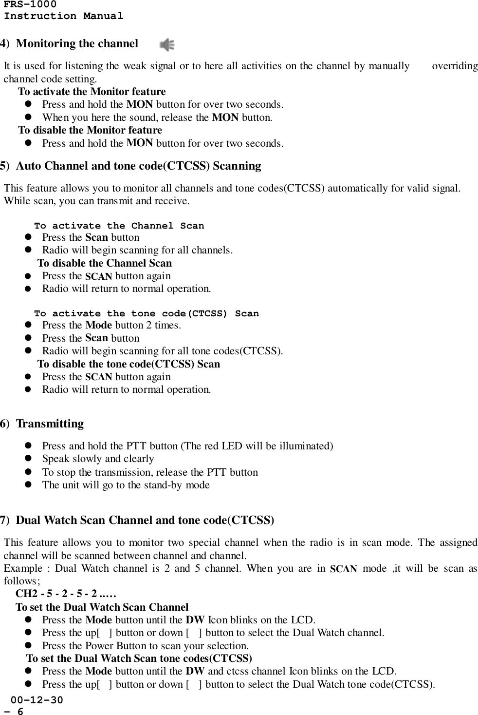 FRS-1000Instruction Manual 00-12-30- 64)  Monitoring the channelIt is used for listening the weak signal or to here all activities on the channel by manually      overridingchannel code setting.     To activate the Monitor feature! Press and hold the MON button for over two seconds.! When you here the sound, release the MON button.     To disable the Monitor feature! Press and hold the MON button for over two seconds.5)  Auto Channel and tone code(CTCSS) ScanningThis feature allows you to monitor all channels and tone codes(CTCSS) automatically for valid signal.While scan, you can transmit and receive.To activate the Channel Scan! Press the Scan button! Radio will begin scanning for all channels.To disable the Channel Scan! Press the SCAN button again! Radio will return to normal operation.To activate the tone code(CTCSS) Scan! Press the Mode button 2 times.! Press the Scan button! Radio will begin scanning for all tone codes(CTCSS).To disable the tone code(CTCSS) Scan! Press the SCAN button again! Radio will return to normal operation.6)  Transmitting! Press and hold the PTT button (The red LED will be illuminated)! Speak slowly and clearly! To stop the transmission, release the PTT button! The unit will go to the stand-by mode7)  Dual Watch Scan Channel and tone code(CTCSS)This feature allows you to monitor two special channel when the radio is in scan mode. The assignedchannel will be scanned between channel and channel.Example : Dual Watch channel is 2 and 5 channel. When you are in SCAN mode ,it will be scan asfollows;    CH2 - 5 - 2 - 5 - 2 ..…    To set the Dual Watch Scan Channel! Press the Mode button until the DW Icon blinks on the LCD.! Press the up[] button or down [] button to select the Dual Watch channel.! Press the Power Button to scan your selection.To set the Dual Watch Scan tone codes(CTCSS)! Press the Mode button until the DW and ctcss channel Icon blinks on the LCD.! Press the up[] button or down [] button to select the Dual Watch tone code(CTCSS).