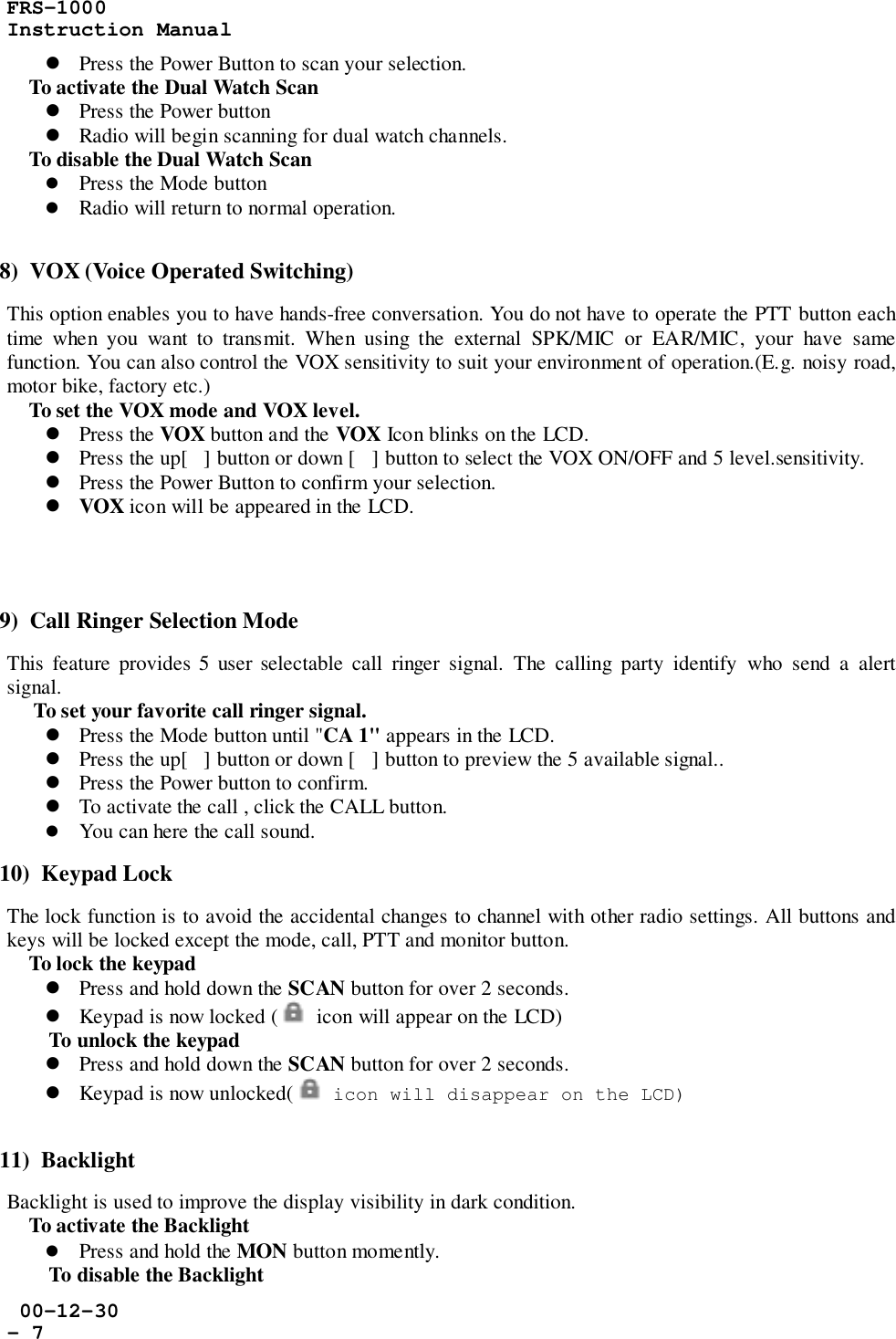 FRS-1000Instruction Manual 00-12-30- 7! Press the Power Button to scan your selection.    To activate the Dual Watch Scan! Press the Power button! Radio will begin scanning for dual watch channels.    To disable the Dual Watch Scan! Press the Mode button! Radio will return to normal operation.8)  VOX (Voice Operated Switching)This option enables you to have hands-free conversation. You do not have to operate the PTT button eachtime when you want to transmit. When using the external SPK/MIC or EAR/MIC, your have samefunction. You can also control the VOX sensitivity to suit your environment of operation.(E.g. noisy road,motor bike, factory etc.)    To set the VOX mode and VOX level.! Press the VOX button and the VOX Icon blinks on the LCD.! Press the up[] button or down [] button to select the VOX ON/OFF and 5 level.sensitivity.! Press the Power Button to confirm your selection.! VOX icon will be appeared in the LCD.9)  Call Ringer Selection ModeThis feature provides 5 user selectable call ringer signal. The calling party identify who send a alertsignal.     To set your favorite call ringer signal.! Press the Mode button until &quot;CA 1&quot; appears in the LCD.! Press the up[] button or down [] button to preview the 5 available signal..! Press the Power button to confirm.! To activate the call , click the CALL button.! You can here the call sound.10)  Keypad LockThe lock function is to avoid the accidental changes to channel with other radio settings. All buttons andkeys will be locked except the mode, call, PTT and monitor button.    To lock the keypad! Press and hold down the SCAN button for over 2 seconds.! Keypad is now locked (   icon will appear on the LCD)To unlock the keypad! Press and hold down the SCAN button for over 2 seconds.! Keypad is now unlocked(   icon will disappear on the LCD)11)  BacklightBacklight is used to improve the display visibility in dark condition.    To activate the Backlight! Press and hold the MON button momently.To disable the Backlight