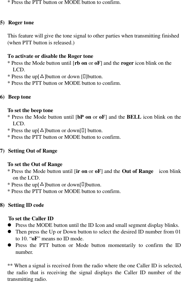  * Press the PTT button or MODE button to confirm.   5) Roger tone  This feature will give the tone signal to other parties when transmitting finished (when PTT button is released.)  To activate or disable the Roger tone * Press the Mode button until [rb on or oF] and the roger icon blink on the LCD. * Press the up[ù]button or down [ü]button. * Press the PTT button or MODE button to confirm.  6) Beep tone  To set the beep tone * Press the Mode button until [bP on or oF] and the BELL icon blink on the LCD. * Press the up[ù]button or down[ü] button. * Press the PTT button or MODE button to confirm.  7) Setting Out of Range  To set the Out of Range * Press the Mode button until [ir on or oF] and the Out of Range   icon blink on the LCD. * Press the up[ù]button or down[ü]button. * Press the PTT button or MODE button to confirm.  8) Setting ID code  To set the Caller ID   l Press the MODE button until the ID Icon and small segment display blinks.   l Then press the Up or Down button to select the desired ID number from 01 to 10. “oF” means no ID mode. l Press the PTT button or Mode button momentarily to confirm the ID number.  ** When a signal is received from the radio where the one Caller ID is selected, the radio that is receiving the signal displays the Caller ID number of the transmitting radio.   