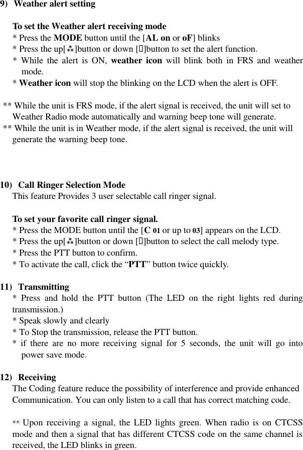   9) Weather alert setting   To set the Weather alert receiving mode  * Press the MODE button until the [AL on or oF] blinks  * Press the up[ù]button or down [ü]button to set the alert function. * While the alert is ON, weather icon will blink both in FRS and weather mode. * Weather icon will stop the blinking on the LCD when the alert is OFF.   ** While the unit is FRS mode, if the alert signal is received, the unit will set to     Weather Radio mode automatically and warning beep tone will generate.  ** While the unit is in Weather mode, if the alert signal is received, the unit will     generate the warning beep tone.    10)  Call Ringer Selection Mode This feature Provides 3 user selectable call ringer signal.   To set your favorite call ringer signal.  * Press the MODE button until the [C 01 or up to 03] appears on the LCD.  * Press the up[ù]button or down [ü]button to select the call melody type.  * Press the PTT button to confirm.  * To activate the call, click the “PTT” button twice quickly.  11)  Transmitting * Press and hold the PTT button (The LED on the right lights red during transmission.) * Speak slowly and clearly * To Stop the transmission, release the PTT button. * if there are no more receiving signal for 5 seconds, the unit will go into power save mode.    12)  Receiving The Coding feature reduce the possibility of interference and provide enhanced Communication. You can only listen to a call that has correct matching code.  ** Upon receiving a signal, the LED lights green. When radio is on CTCSS mode and then a signal that has different CTCSS code on the same channel is received, the LED blinks in green.   