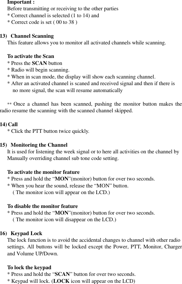 Important : Before transmitting or receiving to the other parties * Correct channel is selected (1 to 14) and * Correct code is set ( 00 to 38 )  13)  Channel Scanning This feature allows you to monitor all activated channels while scanning.  To activate the Scan * Press the SCAN button * Radio will begin scanning. * When in scan mode, the display will show each scanning channel. * After an activated channel is scaned and received signal and then if there is no more signal, the scan will resume automatically  ** Once a channel has been scanned, pushing the monitor button makes the radio resume the scanning with the scanned channel skipped.  14) Call * Click the PTT button twice quickly.    15)  Monitoring the Channel It is used for listening the week signal or to here all activities on the channel by Manually overriding channel sub tone code setting.   To activate the monitor feature  * Press and hold the “MON”(monitor) button for over two seconds.    * When you hear the sound, release the “MON” button.    ( The monitor icon will appear on the LCD.)   To disable the monitor feature  * Press and hold the “MON”(monitor) button for over two seconds.      ( The monitor icon will disappear on the LCD.)  16)  Keypad Lock The lock function is to avoid the accidental changes to channel with other radio settings. All buttons will be locked except the Power, PTT, Monitor, Charger and Volume UP/Down.   To lock the keypad  * Press and hold the “SCAN” button for over two seconds.    * Keypad will lock. (LOCK icon will appear on the LCD)   