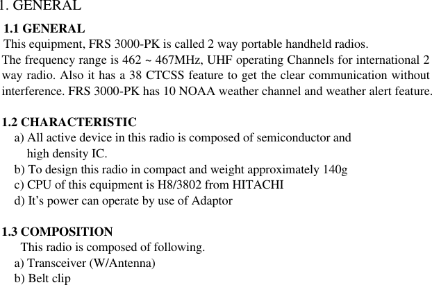 1. GENERAL 1.1 GENERAL This equipment, FRS 3000-PK is called 2 way portable handheld radios. The frequency range is 462 ~ 467MHz, UHF operating Channels for international 2 way radio. Also it has a 38 CTCSS feature to get the clear communication without interference. FRS 3000-PK has 10 NOAA weather channel and weather alert feature.  1.2 CHARACTERISTIC      a) All active device in this radio is composed of semiconductor and        high density IC.      b) To design this radio in compact and weight approximately 140g        c) CPU of this equipment is H8/3802 from HITACHI      d) It’s power can operate by use of Adaptor  1.3 COMPOSITION This radio is composed of following.    a) Transceiver (W/Antenna)  b) Belt clip                        