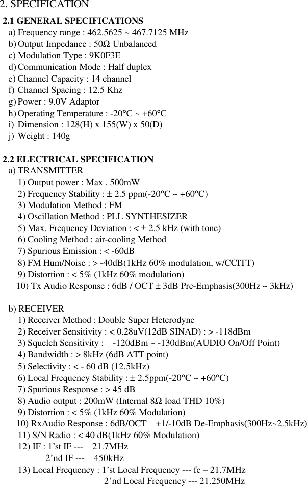 2. SPECIFICATION 2.1 GENERAL SPECIFICATIONS a) Frequency range : 462.5625 ~ 467.7125 MHz b) Output Impedance : 50Ω Unbalanced c) Modulation Type : 9K0F3E d) Communication Mode : Half duplex e) Channel Capacity : 14 channel f) Channel Spacing : 12.5 Khz g) Power : 9.0V Adaptor h) Operating Temperature : -20°C ~ +60°C i) Dimension : 128(H) x 155(W) x 50(D) j) Weight : 140g    2.2 ELECTRICAL SPECIFICATION    a) TRANSMITTER 1) Output power : Max . 500mW 2) Frequency Stability : ± 2.5 ppm(-20°C ~ +60°C) 3) Modulation Method : FM 4) Oscillation Method : PLL SYNTHESIZER 5) Max. Frequency Deviation : &lt; ± 2.5 kHz (with tone) 6) Cooling Method : air-cooling Method 7) Spurious Emission : &lt; -60dB 8) FM Hum/Noise : &gt; -40dB(1kHz 60% modulation, w/CCITT) 9) Distortion : &lt; 5% (1kHz 60% modulation)       10) Tx Audio Response : 6dB / OCT ± 3dB Pre-Emphasis(300Hz ~ 3kHz)     b) RECEIVER 1) Receiver Method : Double Super Heterodyne 2) Receiver Sensitivity : &lt; 0.28uV(12dB SINAD) : &gt; -118dBm 3) Squelch Sensitivity :  -120dBm ~ -130dBm(AUDIO On/Off Point) 4) Bandwidth : &gt; 8kHz (6dB ATT point) 5) Selectivity : &lt; - 60 dB (12.5kHz) 6) Local Frequency Stability : ± 2.5ppm(-20°C ~ +60°C) 7) Spurious Response : &gt; 45 dB 8) Audio output : 200mW (Internal 8Ω load THD 10%) 9) Distortion : &lt; 5% (1kHz 60% Modulation)       10) RxAudio Response : 6dB/OCT  +1/-10dB De-Emphasis(300Hz~2.5kHz)       11) S/N Radio : &lt; 40 dB(1kHz 60% Modulation)       12) IF : 1’st IF ---  21.7MHz             2’nd IF ---  450kHz       13) Local Frequency : 1’st Local Frequency --- fc – 21.7MHz                        2’nd Local Frequency --- 21.250MHz 