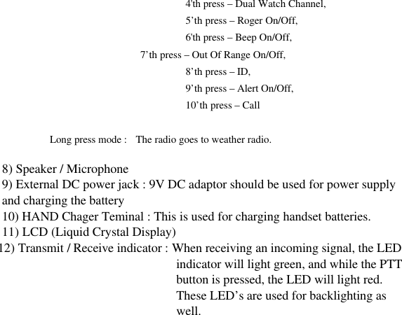 4&apos;th press – Dual Watch Channel, 5’th press – Roger On/Off, 6&apos;th press – Beep On/Off,            7’th press – Out Of Range On/Off,   8’th press – ID,   9’th press – Alert On/Off,   10’th press – Call  Long press mode :  The radio goes to weather radio.                                         8) Speaker / Microphone 9) External DC power jack : 9V DC adaptor should be used for power supply   and charging the battery 10) HAND Chager Teminal : This is used for charging handset batteries. 11) LCD (Liquid Crystal Display)                                                                  12) Transmit / Receive indicator : When receiving an incoming signal, the LED indicator will light green, and while the PTT button is pressed, the LED will light red. These LED’s are used for backlighting as well.                          