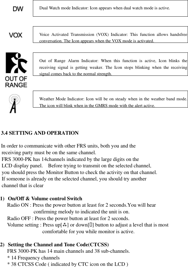            3.4 SETTING AND OPERATION  In order to communicate with other FRS units, both you and the        receiving party must be on the same channel.      FRS 3000-PK has 14channels indicated by the large digits on the        LCD display panel.  Before trying to transmit on the selected channel,        you should press the Monitor Button to check the activity on that channel.      If someone is already on the selected channel, you should try another        channel that is clear  1) On/Off &amp; Volume control Switch Radio ON : Press the power button at least for 2 seconds.You will hear confirming melody to indicated the unit is on.       Radio OFF : Press the power button at least for 2 seconds.    Volume setting : Press up[ù] or down[ü] button to adjust a level that is most   comfortable for you while monitor is active.  2) Setting the Channel and Tone Code(CTCSS) FRS 3000-PK has 14 main channels and 38 sub-channels. * 14 Frequency channels * 38 CTCSS Code ( indicated by CTC icon on the LCD )  Dual Watch mode Indicator: Icon appears when dual watch mode is active.   Voice Activated Transmission (VOX) Indicator: This function allows handsfree conversation. The Icon appears when the VOX mode is activated.   Out of Range Alarm Indicator: When this function is active, Icon blinks the receiving signal is getting weaker. The Icon stops blinking when the receiving signal comes back to the normal strength.   Weather Mode Indicator: Icon will be on steady when in the weather band mode. The icon will blink when in the GMRS mode with the alert active.   