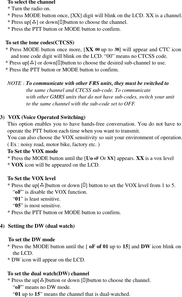 To select the channel * Turn the radio on. * Press MODE button once, [XX] digit will blink on the LCD. XX is a channel. * Press up[ù] or down[ü]button to choose the channel. * Press the PTT button or MODE button to confirm.  To set the tone codes(CTCSS) * Press MODE button once more, [XX 00 up to 38] will appear and CTC icon and tone code digit will blink on the LCD. “00” means no CTCSS code. * Press up[ù] or down[ü]button to choose the desired sub-channel to use. * Press the PTT button or MODE button to confirm.     NOTE : To communicate with other FRS units, they must be switched to               the same channel and CTCSS sub-code. To communicate               with other GMRS units that do not have sub-codes, switch your unit               to the same channel with the sub-code set to OFF.  3) VOX (Voice Operated Switching) This option enables you to have hands-free conversation. You do not have to operate the PTT button each time when you want to transmit. You can also choose the VOX sensitivity so suit your environment of operation. ( Ex : noisy road, motor bike, factory etc. )  To Set the VOX mode  * Press the MODE button until the [Uo oF Or XX] appears. XX is a vox level  * VOX icon will be appeared on the LCD.       To Set the VOX level  * Press the up[ù]button or down [ü] button to set the VOX level from 1 to 5. “oF” is disable the VOX function. “01” is least sensitive. “05” is most sensitive. * Press the PTT button or MODE button to confirm.  4) Setting the DW (dual watch)  To set the DW mode * Press the MODE button until the [ oF of 01 up to 15] and DW icon blink on the LCD. * DW icon will appear on the LCD.   To set the dual watch(DW) channel  * Press the up[ù]button or down [ü]button to choose the channel. “oF” means no DW mode. “01 up to 15” means the channel that is dual-watched. 