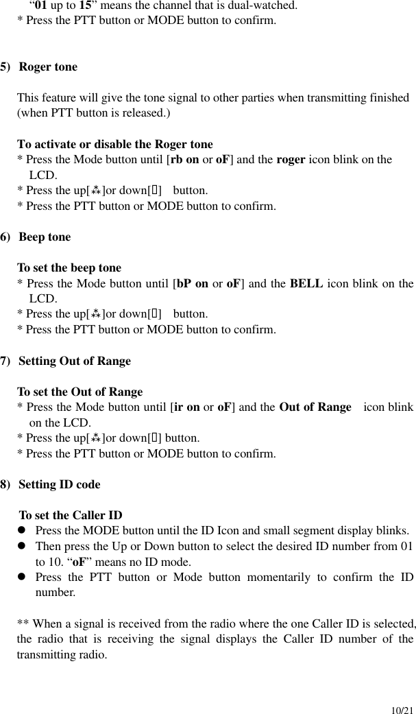     10/21 “01 up to 15” means the channel that is dual-watched.  * Press the PTT button or MODE button to confirm.   5) Roger tone  This feature will give the tone signal to other parties when transmitting finished (when PTT button is released.)  To activate or disable the Roger tone * Press the Mode button until [rb on or oF] and the roger icon blink on the LCD. * Press the up[ù]or down[ü]  button. * Press the PTT button or MODE button to confirm.  6) Beep tone  To set the beep tone * Press the Mode button until [bP on or oF] and the BELL icon blink on the LCD. * Press the up[ù]or down[ü]   button. * Press the PTT button or MODE button to confirm.  7) Setting Out of Range  To set the Out of Range * Press the Mode button until [ir on or oF] and the Out of Range   icon blink on the LCD. * Press the up[ù]or down[ü] button. * Press the PTT button or MODE button to confirm.  8) Setting ID code  To set the Caller ID   l Press the MODE button until the ID Icon and small segment display blinks.   l Then press the Up or Down button to select the desired ID number from 01 to 10. “oF” means no ID mode. l Press the PTT button or Mode button momentarily to confirm the ID number.  ** When a signal is received from the radio where the one Caller ID is selected, the radio that is receiving the signal displays the Caller ID number of the transmitting radio.      