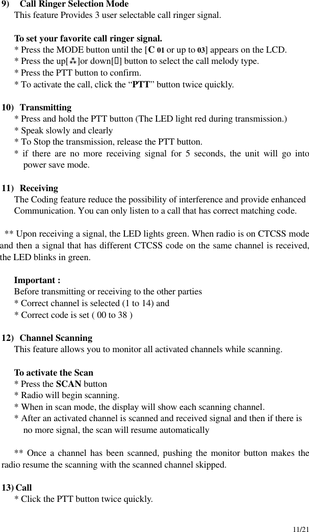     11/21 9)  Call Ringer Selection Mode This feature Provides 3 user selectable call ringer signal.   To set your favorite call ringer signal.  * Press the MODE button until the [C 01 or up to 03] appears on the LCD.  * Press the up[ù]or down[ü] button to select the call melody type.  * Press the PTT button to confirm.  * To activate the call, click the “PTT” button twice quickly.  10)  Transmitting * Press and hold the PTT button (The LED light red during transmission.) * Speak slowly and clearly * To Stop the transmission, release the PTT button. * if there are no more receiving signal for 5 seconds, the unit will go into power save mode.    11)  Receiving The Coding feature reduce the possibility of interference and provide enhanced Communication. You can only listen to a call that has correct matching code.  ** Upon receiving a signal, the LED lights green. When radio is on CTCSS mode and then a signal that has different CTCSS code on the same channel is received, the LED blinks in green.  Important : Before transmitting or receiving to the other parties * Correct channel is selected (1 to 14) and * Correct code is set ( 00 to 38 )  12)  Channel Scanning This feature allows you to monitor all activated channels while scanning.  To activate the Scan * Press the SCAN button * Radio will begin scanning. * When in scan mode, the display will show each scanning channel. * After an activated channel is scanned and received signal and then if there is no more signal, the scan will resume automatically  ** Once a channel has been scanned, pushing the monitor button makes the radio resume the scanning with the scanned channel skipped.  13) Call * Click the PTT button twice quickly.   