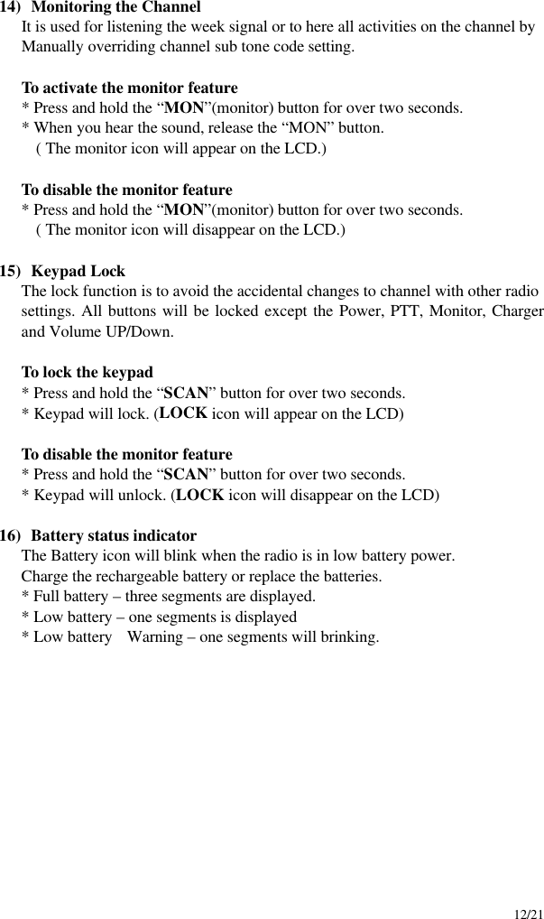     12/21  14)  Monitoring the Channel It is used for listening the week signal or to here all activities on the channel by Manually overriding channel sub tone code setting.   To activate the monitor feature  * Press and hold the “MON”(monitor) button for over two seconds.    * When you hear the sound, release the “MON” button.    ( The monitor icon will appear on the LCD.)   To disable the monitor feature  * Press and hold the “MON”(monitor) button for over two seconds.      ( The monitor icon will disappear on the LCD.)  15)  Keypad Lock The lock function is to avoid the accidental changes to channel with other radio settings. All buttons will be locked except the Power, PTT, Monitor, Charger and Volume UP/Down.   To lock the keypad  * Press and hold the “SCAN” button for over two seconds.    * Keypad will lock. (LOCK icon will appear on the LCD)   To disable the monitor feature  * Press and hold the “SCAN” button for over two seconds.    * Keypad will unlock. (LOCK icon will disappear on the LCD)  16)  Battery status indicator The Battery icon will blink when the radio is in low battery power. Charge the rechargeable battery or replace the batteries. * Full battery – three segments are displayed. * Low battery – one segments is displayed * Low battery  Warning – one segments will brinking.            