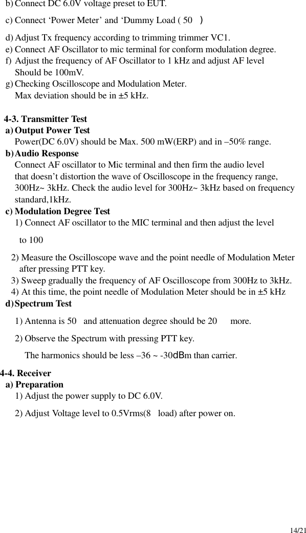     14/21 b) Connect DC 6.0V voltage preset to EUT. c) Connect ‘Power Meter’ and ‘Dummy Load ( 50) d) Adjust Tx frequency according to trimming trimmer VC1. e) Connect AF Oscillator to mic terminal for conform modulation degree. f) Adjust the frequency of AF Oscillator to 1 kHz and adjust AF level Should be 100mV. g) Checking Oscilloscope and Modulation Meter. Max deviation should be in ±5 kHz.        4-3. Transmitter Test a) Output Power Test Power(DC 6.0V) should be Max. 500 mW(ERP) and in –50% range. b) Audio Response Connect AF oscillator to Mic terminal and then firm the audio level that doesn’t distortion the wave of Oscilloscope in the frequency range, 300Hz~ 3kHz. Check the audio level for 300Hz~ 3kHz based on frequency standard,1kHz. c) Modulation Degree Test 1) Connect AF oscillator to the MIC terminal and then adjust the level             to 100          2) Measure the Oscilloscope wave and the point needle of Modulation Meter           after pressing PTT key.         3) Sweep gradually the frequency of AF Oscilloscope from 300Hz to 3kHz.         4) At this time, the point needle of Modulation Meter should be in ±5 kHz d) Spectrum Test 1) Antenna is 50and attenuation degree should be 20  more. 2) Observe the Spectrum with pressing PTT key. The harmonics should be less –36 ~ -30dBm than carrier. 4-4. Receiver a) Preparation 1) Adjust the power supply to DC 6.0V. 2) Adjust Voltage level to 0.5Vrms(8load) after power on.           
