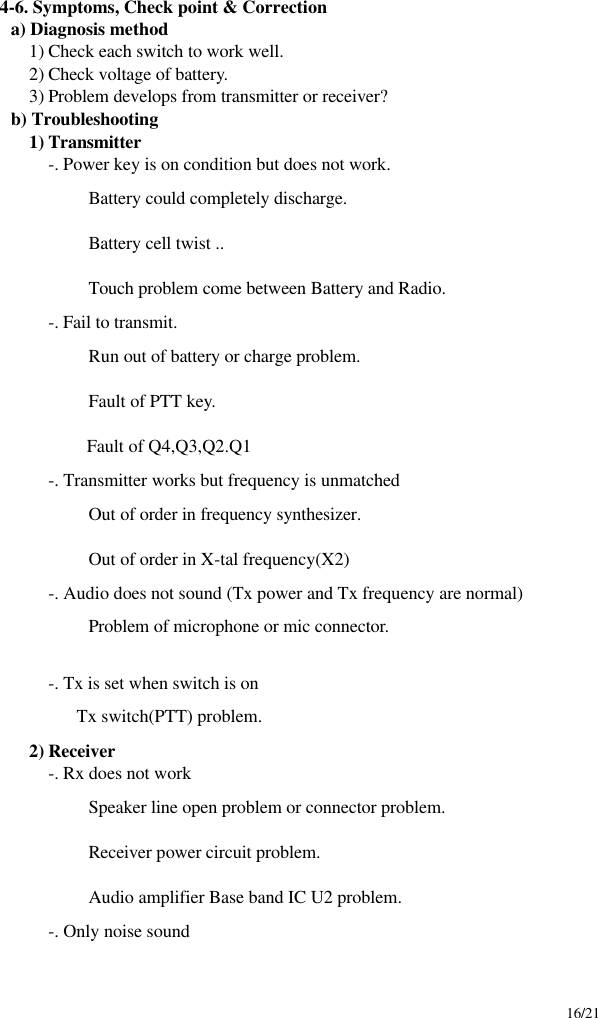     16/21  4-6. Symptoms, Check point &amp; Correction a) Diagnosis method 1) Check each switch to work well. 2) Check voltage of battery. 3) Problem develops from transmitter or receiver? b) Troubleshooting 1) Transmitter -. Power key is on condition but does not work.  Battery could completely discharge.  Battery cell twist ..  Touch problem come between Battery and Radio. -. Fail to transmit.  Run out of battery or charge problem.  Fault of PTT key.    Fault of Q4,Q3,Q2.Q1 -. Transmitter works but frequency is unmatched  Out of order in frequency synthesizer.  Out of order in X-tal frequency(X2) -. Audio does not sound (Tx power and Tx frequency are normal)  Problem of microphone or mic connector.  -. Tx is set when switch is on              Tx switch(PTT) problem. 2) Receiver -. Rx does not work  Speaker line open problem or connector problem.  Receiver power circuit problem.  Audio amplifier Base band IC U2 problem. -. Only noise sound 