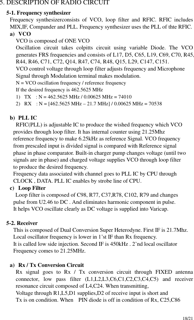     18/21 5. DESCRIPTION OF RADIO CIRCUIT 5-1. Frequency synthesizer   Frequency synthesizerconsists of VCO, loop filter and RFIC. RFIC includes MIX,IF, Compander and PLL. Frequency synthesizer uses the PLL of thte RFIC.   a) VCO VCO is composed of ONE VCO Oscillation circuit takes colpitts circuit using variable Diode. The VCO generates FRS frequencies and consists of L17, D5, C65, L19, C69, C70, R45, R44, R46, C71, C72, Q14, R47, C74, R48, Q15, L29, C147, C151.  VCO control voltage through loop filter adjusts frequency and Microphone Signal through Modulation terminal makes modulation. N = VCO oscillation frequency / reference frequency If the desired frequency is 462.5625 MHz 1) TX  : N = 462.5625 MHz / 0.00625 MHz = 74010     2) RX  : N = [462.5625 MHz – 21.7 MHz] / 0.00625 MHz = 70538  b) PLL IC RFIC(PLL) is adjustable IC to produce the wished frequency which VCO         provides through loop filter. It has internal counter using 21.25Mhz         reference frequency to make 6.25kHz as reference Signal. VCO frequency         from prescaled input is divided signal is compared with Reference signal         phase in phase comparator. Built-in charger pump changes voltage (until two         signals are in phase) and charged voltage supplies VCO through loop filter         to produce the desired frequency.         Frequency data associated with channel goes to PLL IC by CPU through         CLOCK , DATA. PLL IC enables by strobe line of CPU. c) Loop Filter Loop filter is composed of C98, R77, C37,R78, C102, R79 and changes           pulse from U2.46 to DC . And eliminates harmonic component in pulse.         It helps VCO oscillate clearly as DC voltage is supplied into Varicap.  5-2. Receiver           This is composed of Dual Conversion Super Heterodyne. First IF is 21.7Mhz.         Local oscillator frequency is lower in 1’st IF than Rx frequency.         It is called low side injection. Second IF is 450kHz . 2’nd local oscillator         Frequency comes to 21.25MHz.  a) Rx / Tx Conversion Circuit Rx signal goes to Rx / Tx conversion circuit through FIXED antenna connector, low pass filter (L1,L2,L3,C6,C1,C2,C3,C4,C5) and receiver resonance circuit composed of L4,C24. When transmitting, Voltage through R1,L5,D1 supplies,D2 of receive input is short and Tx is on condition. When  PIN diode is off in condition of Rx, C25,C86 