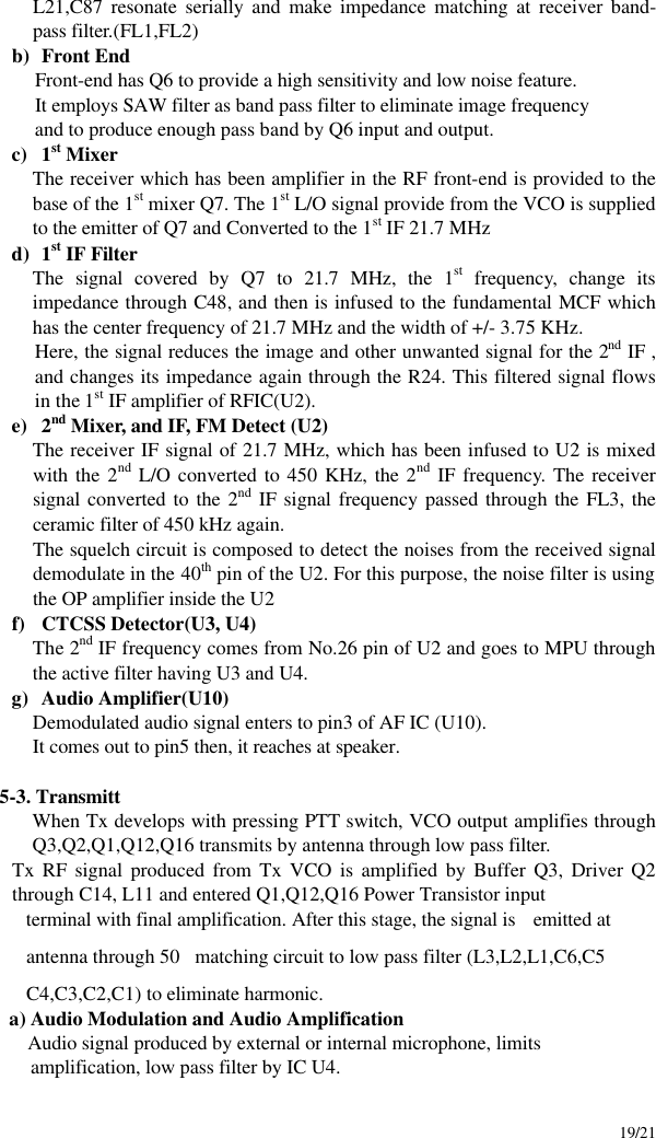     19/21 L21,C87 resonate serially and make impedance matching at receiver band-pass filter.(FL1,FL2) b) Front End Front-end has Q6 to provide a high sensitivity and low noise feature. It employs SAW filter as band pass filter to eliminate image frequency and to produce enough pass band by Q6 input and output. c) 1st Mixer The receiver which has been amplifier in the RF front-end is provided to the base of the 1st mixer Q7. The 1st L/O signal provide from the VCO is supplied to the emitter of Q7 and Converted to the 1st IF 21.7 MHz d) 1st IF Filter   The signal covered by Q7 to 21.7 MHz, the 1st frequency, change its impedance through C48, and then is infused to the fundamental MCF which has the center frequency of 21.7 MHz and the width of +/- 3.75 KHz.   Here, the signal reduces the image and other unwanted signal for the 2nd IF , and changes its impedance again through the R24. This filtered signal flows in the 1st IF amplifier of RFIC(U2).   e) 2nd Mixer, and IF, FM Detect (U2) The receiver IF signal of 21.7 MHz, which has been infused to U2 is mixed with the 2nd L/O converted to 450 KHz, the 2nd IF frequency. The receiver signal converted to the 2nd IF signal frequency passed through the FL3, the ceramic filter of 450 kHz again.   The squelch circuit is composed to detect the noises from the received signal demodulate in the 40th pin of the U2. For this purpose, the noise filter is using the OP amplifier inside the U2 f) CTCSS Detector(U3, U4) The 2nd IF frequency comes from No.26 pin of U2 and goes to MPU through the active filter having U3 and U4.  g) Audio Amplifier(U10) Demodulated audio signal enters to pin3 of AF IC (U10). It comes out to pin5 then, it reaches at speaker.  5-3. Transmitt When Tx develops with pressing PTT switch, VCO output amplifies through   Q3,Q2,Q1,Q12,Q16 transmits by antenna through low pass filter. Tx RF signal produced from Tx VCO is amplified by Buffer Q3, Driver Q2 through C14, L11 and entered Q1,Q12,Q16 Power Transistor input    terminal with final amplification. After this stage, the signal is  emitted at    antenna through 50matching circuit to low pass filter (L3,L2,L1,C6,C5    C4,C3,C2,C1) to eliminate harmonic. a) Audio Modulation and Audio Amplification   Audio signal produced by external or internal microphone, limits amplification, low pass filter by IC U4. 