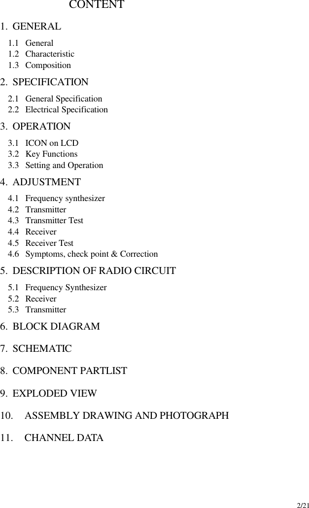     2/21                        CONTENT              1. GENERAL 1.1  General 1.2  Characteristic 1.3  Composition 2. SPECIFICATION   2.1  General Specification 2.2  Electrical Specification 3. OPERATION   3.1  ICON on LCD 3.2  Key Functions 3.3  Setting and Operation 4. ADJUSTMENT   4.1  Frequency synthesizer 4.2  Transmitter 4.3  Transmitter Test 4.4  Receiver 4.5  Receiver Test 4.6  Symptoms, check point &amp; Correction 5. DESCRIPTION OF RADIO CIRCUIT 5.1  Frequency Synthesizer   5.2  Receiver 5.3  Transmitter 6. BLOCK DIAGRAM 7. SCHEMATIC 8. COMPONENT PARTLIST 9. EXPLODED VIEW 10. ASSEMBLY DRAWING AND PHOTOGRAPH 11. CHANNEL DATA   