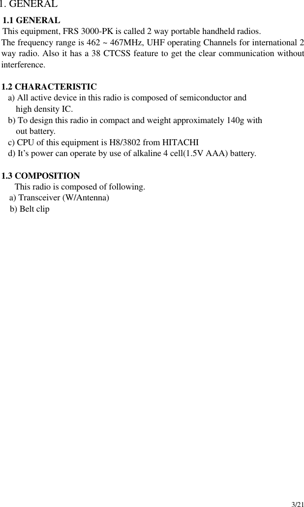     3/21 1. GENERAL 1.1 GENERAL This equipment, FRS 3000-PK is called 2 way portable handheld radios. The frequency range is 462 ~ 467MHz, UHF operating Channels for international 2 way radio. Also it has a 38 CTCSS feature to get the clear communication without interference.    1.2 CHARACTERISTIC      a) All active device in this radio is composed of semiconductor and        high density IC.      b) To design this radio in compact and weight approximately 140g with        out battery.      c) CPU of this equipment is H8/3802 from HITACHI      d) It’s power can operate by use of alkaline 4 cell(1.5V AAA) battery.  1.3 COMPOSITION This radio is composed of following.    a) Transceiver (W/Antenna)  b) Belt clip                        