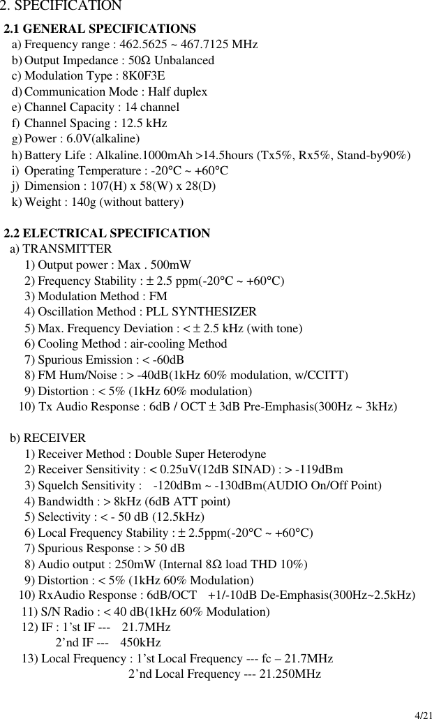     4/21 2. SPECIFICATION 2.1 GENERAL SPECIFICATIONS a) Frequency range : 462.5625 ~ 467.7125 MHz b) Output Impedance : 50Ω Unbalanced c) Modulation Type : 8K0F3E d) Communication Mode : Half duplex e) Channel Capacity : 14 channel f) Channel Spacing : 12.5 kHz g) Power : 6.0V(alkaline) h) Battery Life : Alkaline.1000mAh &gt;14.5hours (Tx5%, Rx5%, Stand-by90%) i) Operating Temperature : -20°C ~ +60°C j) Dimension : 107(H) x 58(W) x 28(D) k) Weight : 140g (without battery)    2.2 ELECTRICAL SPECIFICATION    a) TRANSMITTER 1) Output power : Max . 500mW 2) Frequency Stability : ± 2.5 ppm(-20°C ~ +60°C) 3) Modulation Method : FM 4) Oscillation Method : PLL SYNTHESIZER 5) Max. Frequency Deviation : &lt; ± 2.5 kHz (with tone) 6) Cooling Method : air-cooling Method 7) Spurious Emission : &lt; -60dB 8) FM Hum/Noise : &gt; -40dB(1kHz 60% modulation, w/CCITT) 9) Distortion : &lt; 5% (1kHz 60% modulation)       10) Tx Audio Response : 6dB / OCT ± 3dB Pre-Emphasis(300Hz ~ 3kHz)     b) RECEIVER 1) Receiver Method : Double Super Heterodyne 2) Receiver Sensitivity : &lt; 0.25uV(12dB SINAD) : &gt; -119dBm 3) Squelch Sensitivity :  -120dBm ~ -130dBm(AUDIO On/Off Point) 4) Bandwidth : &gt; 8kHz (6dB ATT point) 5) Selectivity : &lt; - 50 dB (12.5kHz) 6) Local Frequency Stability : ± 2.5ppm(-20°C ~ +60°C) 7) Spurious Response : &gt; 50 dB 8) Audio output : 250mW (Internal 8Ω load THD 10%) 9) Distortion : &lt; 5% (1kHz 60% Modulation)       10) RxAudio Response : 6dB/OCT  +1/-10dB De-Emphasis(300Hz~2.5kHz)       11) S/N Radio : &lt; 40 dB(1kHz 60% Modulation)       12) IF : 1’st IF ---  21.7MHz             2’nd IF ---  450kHz       13) Local Frequency : 1’st Local Frequency --- fc – 21.7MHz                        2’nd Local Frequency --- 21.250MHz 