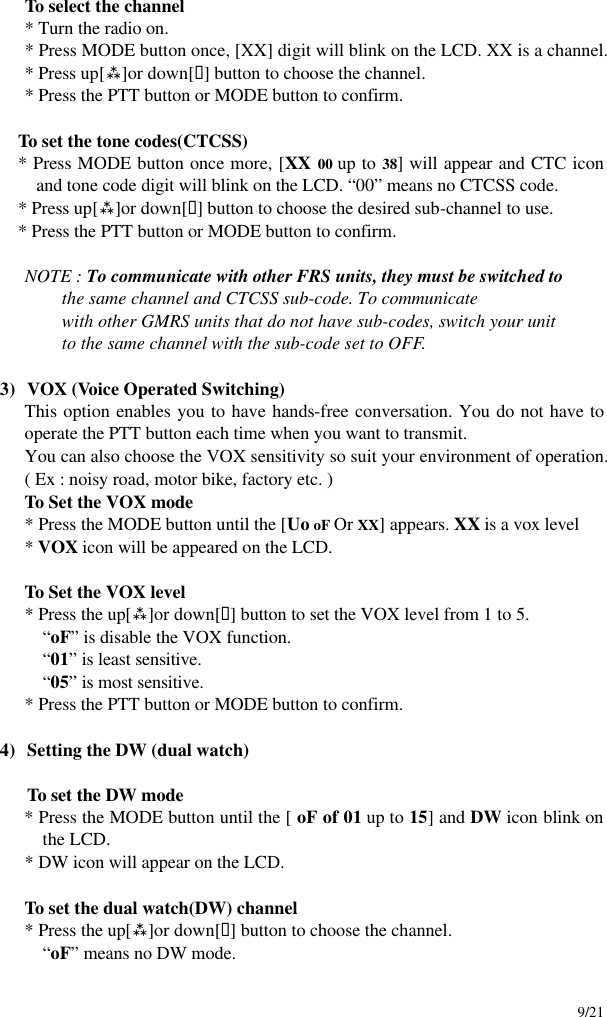     9/21  To select the channel * Turn the radio on. * Press MODE button once, [XX] digit will blink on the LCD. XX is a channel. * Press up[ù]or down[ü] button to choose the channel. * Press the PTT button or MODE button to confirm.  To set the tone codes(CTCSS) * Press MODE button once more, [XX 00 up to 38] will appear and CTC icon and tone code digit will blink on the LCD. “00” means no CTCSS code. * Press up[ù]or down[ü] button to choose the desired sub-channel to use. * Press the PTT button or MODE button to confirm.     NOTE : To communicate with other FRS units, they must be switched to               the same channel and CTCSS sub-code. To communicate               with other GMRS units that do not have sub-codes, switch your unit               to the same channel with the sub-code set to OFF.  3) VOX (Voice Operated Switching) This option enables you to have hands-free conversation. You do not have to operate the PTT button each time when you want to transmit. You can also choose the VOX sensitivity so suit your environment of operation. ( Ex : noisy road, motor bike, factory etc. )  To Set the VOX mode  * Press the MODE button until the [Uo oF Or XX] appears. XX is a vox level  * VOX icon will be appeared on the LCD.       To Set the VOX level  * Press the up[ù]or down[ü] button to set the VOX level from 1 to 5. “oF” is disable the VOX function. “01” is least sensitive. “05” is most sensitive. * Press the PTT button or MODE button to confirm.  4) Setting the DW (dual watch)  To set the DW mode * Press the MODE button until the [ oF of 01 up to 15] and DW icon blink on the LCD. * DW icon will appear on the LCD.   To set the dual watch(DW) channel  * Press the up[ù]or down[ü] button to choose the channel. “oF” means no DW mode. 