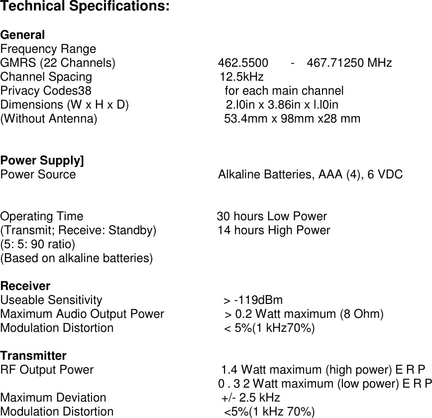 Technical Specifications:  General Frequency Range GMRS (22 Channels)                 462.5500  -  467.71250 MHz Channel Spacing                     12.5kHz Privacy Codes38                      for each main channel Dimensions (W x H x D)                2.l0in x 3.86in x l.l0in (Without Antenna)                     53.4mm x 98mm x28 mm   Power Supply] Power Source                       Alkaline Batteries, AAA (4), 6 VDC   Operating Time                      30 hours Low Power (Transmit; Receive: Standby)          14 hours High Power (5: 5: 90 ratio) (Based on alkaline batteries)  Receiver Useable Sensitivity                    &gt; -119dBm Maximum Audio Output Power          &gt; 0.2 Watt maximum (8 Ohm) Modulation Distortion                   &lt; 5%(1 kHz70%)  Transmitter RF Output Power                     1.4 Watt maximum (high power)ERP                                     0.32Watt maximum (low power)ERP Maximum Deviation                   +/- 2.5 kHz Modulation Distortion                   &lt;5%(1 kHz 70%)                 