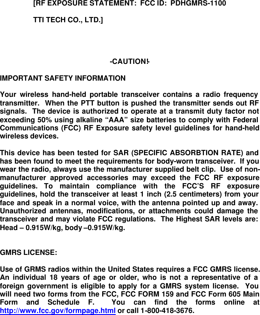 [RF EXPOSURE STATEMENT:  FCC ID:  PDHGMRS-1100                   TTI TECH CO., LTD.]     -CAUTION!-  IMPORTANT SAFETY INFORMATION  Your wireless hand-held portable transceiver contains a radio frequency transmitter.  When the PTT button is pushed the transmitter sends out RF signals.  The device is authorized to operate at a transmit duty factor not exceeding 50% using alkaline “AAA” size batteries to comply with Federal Communications (FCC) RF Exposure safety level guidelines for hand-held wireless devices.    This device has been tested for SAR (SPECIFIC ABSORBTION RATE) and has been found to meet the requirements for body-worn transceiver.  If you wear the radio, always use the manufacturer supplied belt clip.  Use of non-manufacturer approved accessories may exceed the FCC RF exposure guidelines. To maintain compliance with the FCC’S RF exposure guidelines, hold the transceiver at least 1 inch (2.5 centimeters) from your face and speak in a normal voice, with the antenna pointed up and away.  Unauthorized antennas, modifications, or attachments could damage the transceiver and may violate FCC regulations.  The Highest SAR levels are:  Head – 0.915W/kg, body –0.915W/kg.   GMRS LICENSE:  Use of GRMS radios within the United States requires a FCC GMRS license.  An individual 18 years of age or older, who is not a representative of a foreign government is eligible to apply for a GMRS system license.  You will need two forms from the FCC, FCC FORM 159 and FCC Form 605 Main Form and Schedule F.  You can find the forms online at http://www.fcc.gov/formpage.html or call 1-800-418-3676. 