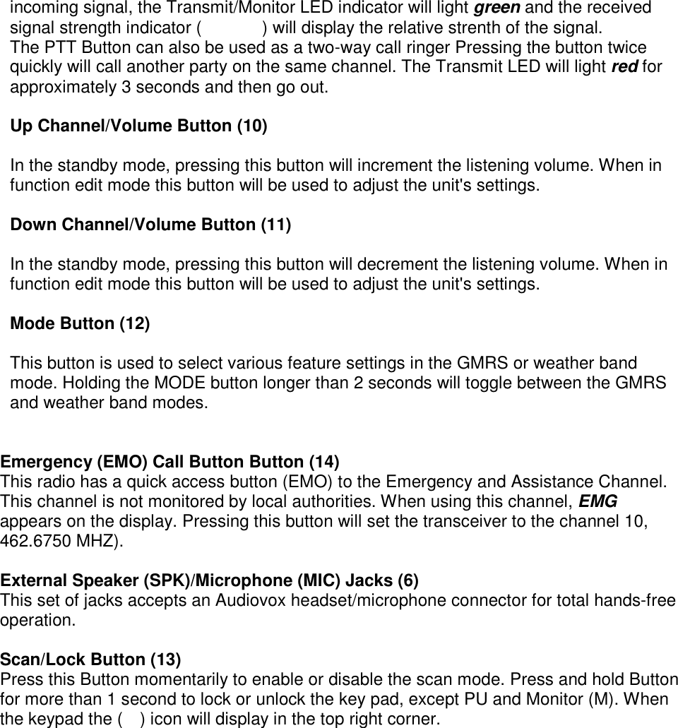 incoming signal, the Transmit/Monitor LED indicator will light green and the received signal strength indicator (       ) will display the relative strenth of the signal. The PTT Button can also be used as a two-way call ringer Pressing the button twice quickly will call another party on the same channel. The Transmit LED will light red for approximately 3 seconds and then go out.  Up Channel/Volume Button (10)  In the standby mode, pressing this button will increment the listening volume. When in function edit mode this button will be used to adjust the unit&apos;s settings.  Down Channel/Volume Button (11)  In the standby mode, pressing this button will decrement the listening volume. When in function edit mode this button will be used to adjust the unit&apos;s settings.  Mode Button (12)  This button is used to select various feature settings in the GMRS or weather band mode. Holding the MODE button longer than 2 seconds will toggle between the GMRS and weather band modes.   Emergency (EMO) Call Button Button (14) This radio has a quick access button (EMO) to the Emergency and Assistance Channel. This channel is not monitored by local authorities. When using this channel, EMG appears on the display. Pressing this button will set the transceiver to the channel 10, 462.6750 MHZ).  External Speaker (SPK)/Microphone (MIC) Jacks (6) This set of jacks accepts an Audiovox headset/microphone connector for total hands-free operation.  Scan/Lock Button (13) Press this Button momentarily to enable or disable the scan mode. Press and hold Button for more than 1 second to lock or unlock the key pad, except PU and Monitor (M). When the keypad the (    ) icon will display in the top right corner.  
