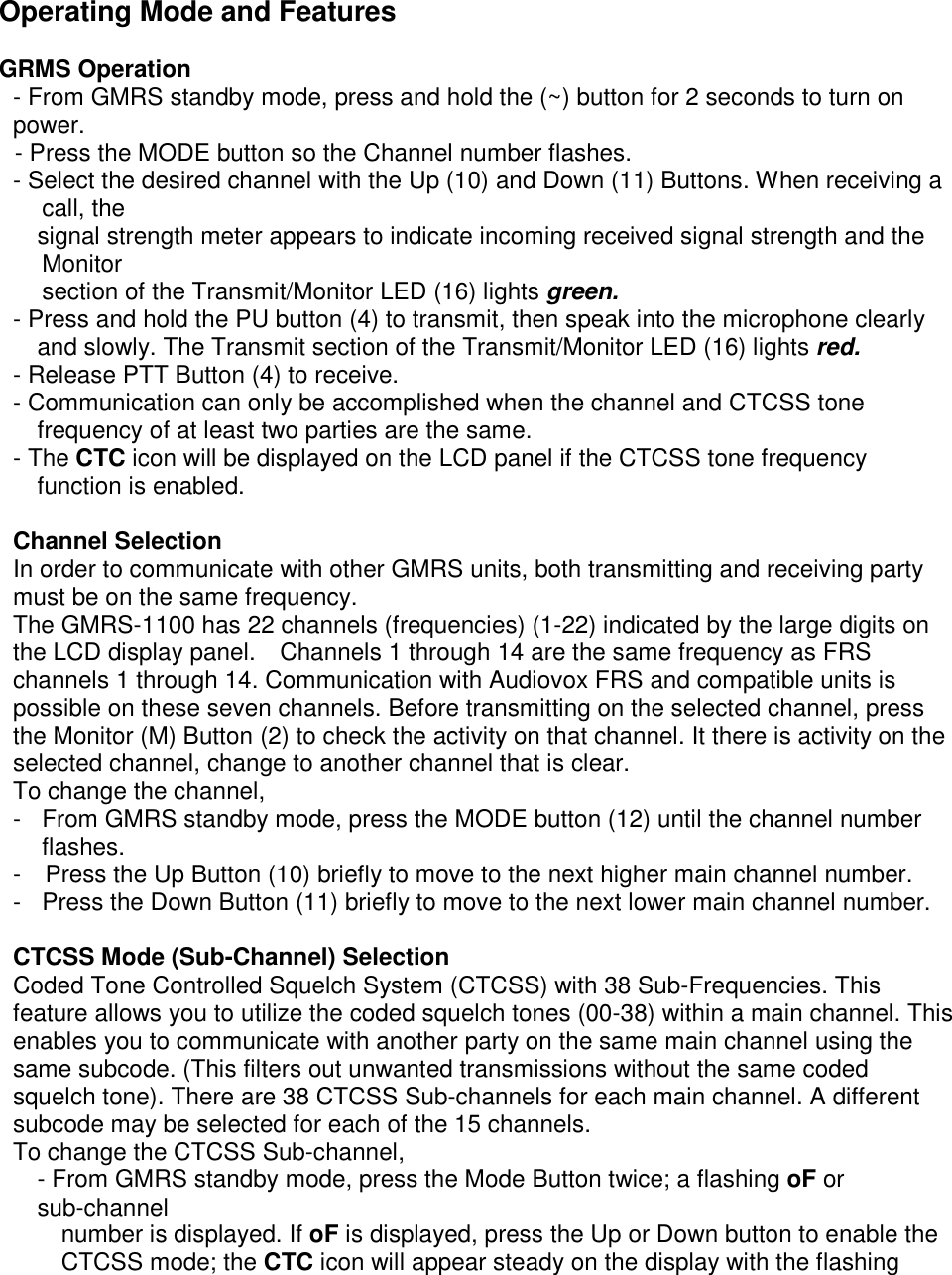 Operating Mode and Features  GRMS Operation - From GMRS standby mode, press and hold the (~) button for 2 seconds to turn on power. - Press the MODE button so the Channel number flashes. - Select the desired channel with the Up (10) and Down (11) Buttons. When receiving a call, the signal strength meter appears to indicate incoming received signal strength and the Monitor section of the Transmit/Monitor LED (16) lights green. - Press and hold the PU button (4) to transmit, then speak into the microphone clearly and slowly. The Transmit section of the Transmit/Monitor LED (16) lights red. - Release PTT Button (4) to receive. - Communication can only be accomplished when the channel and CTCSS tone frequency of at least two parties are the same. - The CTC icon will be displayed on the LCD panel if the CTCSS tone frequency function is enabled.  Channel Selection In order to communicate with other GMRS units, both transmitting and receiving party must be on the same frequency. The GMRS-1100 has 22 channels (frequencies) (1-22) indicated by the large digits on the LCD display panel.    Channels 1 through 14 are the same frequency as FRS channels 1 through 14. Communication with Audiovox FRS and compatible units is possible on these seven channels. Before transmitting on the selected channel, press the Monitor (M) Button (2) to check the activity on that channel. It there is activity on the selected channel, change to another channel that is clear. To change the channel, -  From GMRS standby mode, press the MODE button (12) until the channel number flashes. -    Press the Up Button (10) briefly to move to the next higher main channel number. -  Press the Down Button (11) briefly to move to the next lower main channel number.  CTCSS Mode (Sub-Channel) Selection Coded Tone Controlled Squelch System (CTCSS) with 38 Sub-Frequencies. This feature allows you to utilize the coded squelch tones (00-38) within a main channel. This enables you to communicate with another party on the same main channel using the same subcode. (This filters out unwanted transmissions without the same coded squelch tone). There are 38 CTCSS Sub-channels for each main channel. A different subcode may be selected for each of the 15 channels. To change the CTCSS Sub-channel, - From GMRS standby mode, press the Mode Button twice; a flashing oF or sub-channel number is displayed. If oF is displayed, press the Up or Down button to enable the CTCSS mode; the CTC icon will appear steady on the display with the flashing 