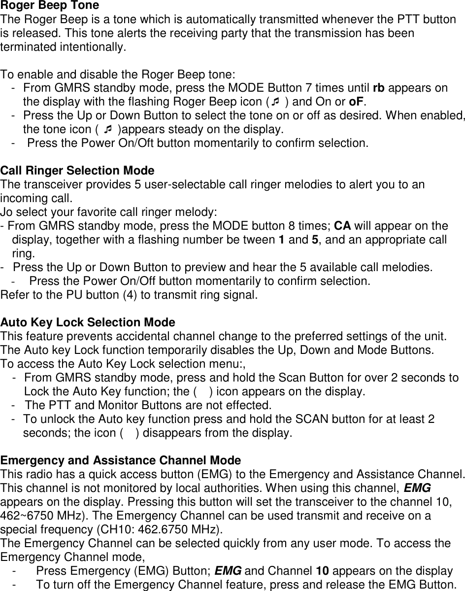 Roger Beep Tone The Roger Beep is a tone which is automatically transmitted whenever the PTT button is released. This tone alerts the receiving party that the transmission has been terminated intentionally.  To enable and disable the Roger Beep tone: -  From GMRS standby mode, press the MODE Button 7 times until rb appears on the display with the flashing Roger Beep icon ( ) and On or oF. -  Press the Up or Down Button to select the tone on or off as desired. When enabled, the tone icon (  )appears steady on the display. -    Press the Power On/Oft button momentarily to confirm selection.  Call Ringer Selection Mode The transceiver provides 5 user-selectable call ringer melodies to alert you to an incoming call. Jo select your favorite call ringer melody: - From GMRS standby mode, press the MODE button 8 times; CA will appear on the display, together with a flashing number be tween 1 and 5, and an appropriate call ring. -  Press the Up or Down Button to preview and hear the 5 available call melodies. -  Press the Power On/Off button momentarily to confirm selection.   Refer to the PU button (4) to transmit ring signal.  Auto Key Lock Selection Mode This feature prevents accidental channel change to the preferred settings of the unit. The Auto key Lock function temporarily disables the Up, Down and Mode Buttons. To access the Auto Key Lock selection menu:, -  From GMRS standby mode, press and hold the Scan Button for over 2 seconds to Lock the Auto Key function; the (    ) icon appears on the display. -  The PTT and Monitor Buttons are not effected. -  To unlock the Auto key function press and hold the SCAN button for at least 2 seconds; the icon (    ) disappears from the display.  Emergency and Assistance Channel Mode This radio has a quick access button (EMG) to the Emergency and Assistance Channel. This channel is not monitored by local authorities. When using this channel, EMG appears on the display. Pressing this button will set the transceiver to the channel 10, 462~6750 MHz). The Emergency Channel can be used transmit and receive on a special frequency (CH10: 462.6750 MHz). The Emergency Channel can be selected quickly from any user mode. To access the Emergency Channel mode, -  Press Emergency (EMG) Button; EMG and Channel 10 appears on the display -  To turn off the Emergency Channel feature, press and release the EMG Button.    