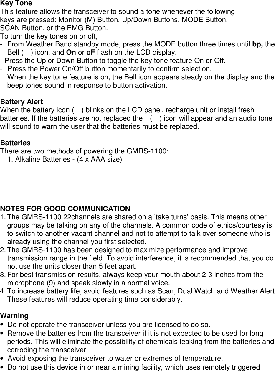  Key Tone This feature allows the transceiver to sound a tone whenever the following keys are pressed: Monitor (M) Button, Up/Down Buttons, MODE Button, SCAN Button, or the EMG Button. To turn the key tones on or oft, -  From Weather Band standby mode, press the MODE button three times until bp, the Bell (  ) icon, and On or oF flash on the LCD display. - Press the Up or Down Button to toggle the key tone feature On or Off. -  Press the Power On/Off button momentarily to confirm selection. When the key tone feature is on, the Bell icon appears steady on the display and the beep tones sound in response to button activation.  Battery Alert When the battery icon (    ) blinks on the LCD panel, recharge unit or install fresh batteries. If the batteries are not replaced the    (    ) icon will appear and an audio tone will sound to warn the user that the batteries must be replaced.  Batteries There are two methods of powering the GMRS-1100: 1. Alkaline Batteries - (4 x AAA size)   NOTES FOR GOOD COMMUNICATION 1. The GMRS-1100 22channels are shared on a &apos;take turns&apos; basis. This means other groups may be talking on any of the channels. A common code of ethics/courtesy is to switch to another vacant channel and not to attempt to talk over someone who is already using the channel you first selected. 2. The GMRS-1100 has been designed to maximize performance and improve transmission range in the field. To avoid interference, it is recommended that you do not use the units closer than 5 feet apart. 3. For best transmission results, always keep your mouth about 2-3 inches from the microphone (9) and speak slowly in a normal voice. 4. To increase battery life, avoid features such as Scan, Dual Watch and Weather Alert. These features will reduce operating time considerably.  Warning •  Do not operate the transceiver unless you are licensed to do so. •  Remove the batteries from the transceiver if it is not expected to be used for long periods. This will eliminate the possibility of chemicals leaking from the batteries and corroding the transceiver. •  Avoid exposing the transceiver to water or extremes of temperature. •  Do not use this device in or near a mining facility, which uses remotely triggered 