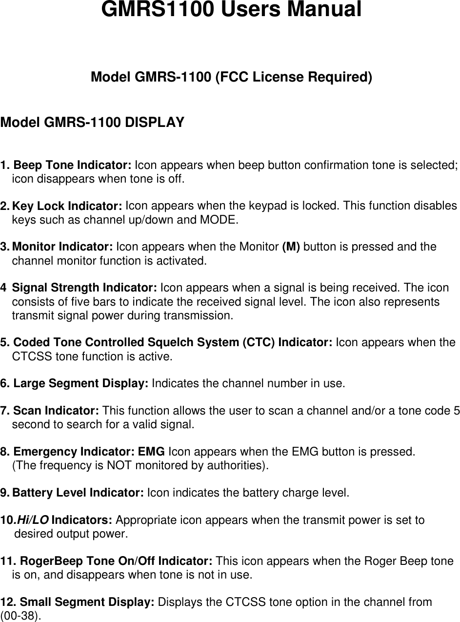 GMRS1100 Users Manual    Model GMRS-1100 (FCC License Required)   Model GMRS-1100 DISPLAY   1. Beep Tone Indicator: Icon appears when beep button confirmation tone is selected; icon disappears when tone is off.  2. Key Lock Indicator: Icon appears when the keypad is locked. This function disables keys such as channel up/down and MODE.  3. Monitor Indicator: Icon appears when the Monitor (M) button is pressed and the channel monitor function is activated.  4  Signal Strength Indicator: Icon appears when a signal is being received. The icon consists of five bars to indicate the received signal level. The icon also represents transmit signal power during transmission.  5. Coded Tone Controlled Squelch System (CTC) Indicator: Icon appears when the CTCSS tone function is active.  6. Large Segment Display: Indicates the channel number in use.  7. Scan Indicator: This function allows the user to scan a channel and/or a tone code 5 second to search for a valid signal.  8. Emergency Indicator: EMG Icon appears when the EMG button is pressed.   (The frequency is NOT monitored by authorities).  9. Battery Level Indicator: Icon indicates the battery charge level.  10.Hi/LO Indicators: Appropriate icon appears when the transmit power is set to desired output power.  11. RogerBeep Tone On/Off Indicator: This icon appears when the Roger Beep tone is on, and disappears when tone is not in use.  12. Small Segment Display: Displays the CTCSS tone option in the channel from (00-38).  