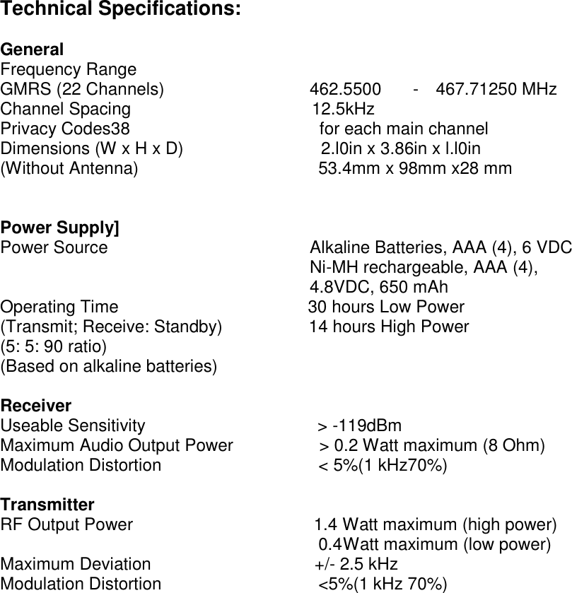 Technical Specifications:  General Frequency Range GMRS (22 Channels)                 462.5500  -  467.71250 MHz Channel Spacing                     12.5kHz Privacy Codes38                      for each main channel Dimensions (W x H x D)                2.l0in x 3.86in x l.l0in (Without Antenna)                     53.4mm x 98mm x28 mm   Power Supply] Power Source                       Alkaline Batteries, AAA (4), 6 VDC   Ni-MH rechargeable, AAA (4),   4.8VDC, 650 mAh Operating Time                      30 hours Low Power (Transmit; Receive: Standby)          14 hours High Power (5: 5: 90 ratio) (Based on alkaline batteries)  Receiver Useable Sensitivity                    &gt; -119dBm Maximum Audio Output Power          &gt; 0.2 Watt maximum (8 Ohm) Modulation Distortion                   &lt; 5%(1 kHz70%)  Transmitter RF Output Power                     1.4 Watt maximum (high power)                                      0.4 Watt maximum (low power) Maximum Deviation                   +/- 2.5 kHz Modulation Distortion                   &lt;5%(1 kHz 70%)                 