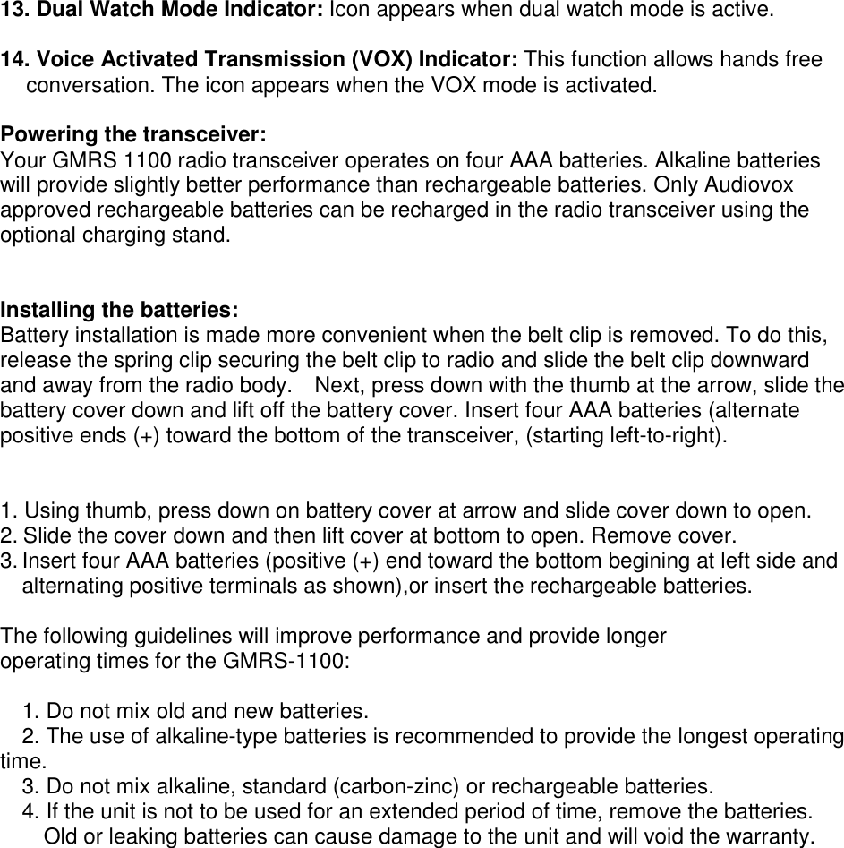 13. Dual Watch Mode Indicator: Icon appears when dual watch mode is active.  14. Voice Activated Transmission (VOX) Indicator: This function allows hands free conversation. The icon appears when the VOX mode is activated.  Powering the transceiver: Your GMRS 1100 radio transceiver operates on four AAA batteries. Alkaline batteries will provide slightly better performance than rechargeable batteries. Only Audiovox approved rechargeable batteries can be recharged in the radio transceiver using the optional charging stand.   Installing the batteries: Battery installation is made more convenient when the belt clip is removed. To do this, release the spring clip securing the belt clip to radio and slide the belt clip downward and away from the radio body.    Next, press down with the thumb at the arrow, slide the battery cover down and lift off the battery cover. Insert four AAA batteries (alternate positive ends (+) toward the bottom of the transceiver, (starting left-to-right).   1. Using thumb, press down on battery cover at arrow and slide cover down to open. 2. Slide the cover down and then lift cover at bottom to open. Remove cover. 3. Insert four AAA batteries (positive (+) end toward the bottom begining at left side and alternating positive terminals as shown),or insert the rechargeable batteries.  The following guidelines will improve performance and provide longer operating times for the GMRS-1100:  1. Do not mix old and new batteries. 2. The use of alkaline-type batteries is recommended to provide the longest operating time. 3. Do not mix alkaline, standard (carbon-zinc) or rechargeable batteries. 4. If the unit is not to be used for an extended period of time, remove the batteries. Old or leaking batteries can cause damage to the unit and will void the warranty.  