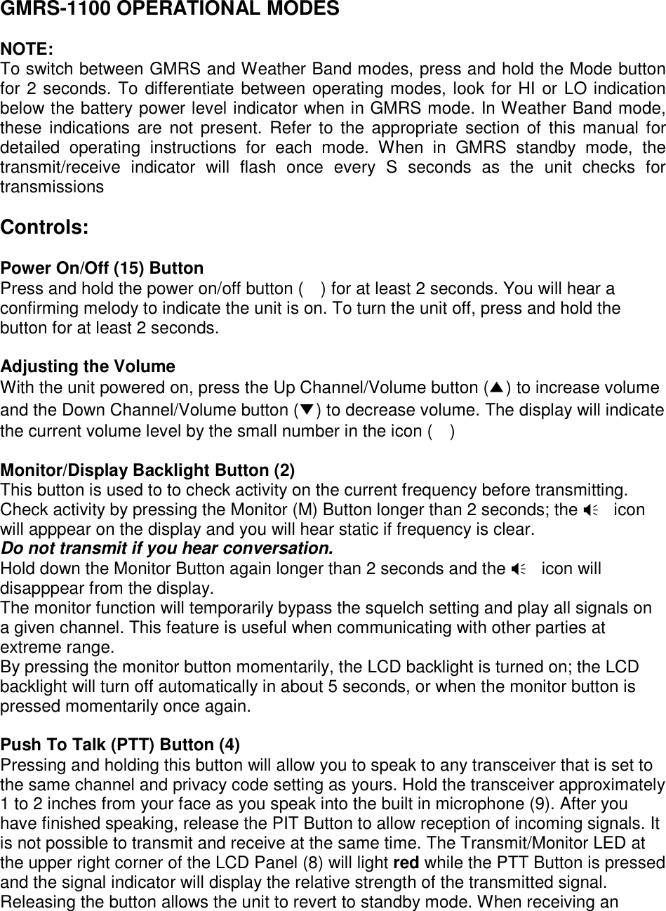 GMRS-1100 OPERATIONAL MODES  NOTE: To switch between GMRS and Weather Band modes, press and hold the Mode button for 2 seconds. To differentiate between operating modes, look for HI or LO indication below the battery power level indicator when in GMRS mode. In Weather Band mode, these indications are not present. Refer to the appropriate section of this manual for detailed operating instructions for each mode. When in GMRS standby mode, the transmit/receive indicator will flash once every S seconds as the unit checks for transmissions  Controls:  Power On/Off (15) Button Press and hold the power on/off button (    ) for at least 2 seconds. You will hear a confirming melody to indicate the unit is on. To turn the unit off, press and hold the button for at least 2 seconds.  Adjusting the Volume With the unit powered on, press the Up Channel/Volume button (ŏ) to increase volume and the Down Channel/Volume button (ő) to decrease volume. The display will indicate the current volume level by the small number in the icon (    )  Monitor/Display Backlight Button (2) This button is used to to check activity on the current frequency before transmitting. Check activity by pressing the Monitor (M) Button longer than 2 seconds; the  icon will apppear on the display and you will hear static if frequency is clear.   Do not transmit if you hear conversation. Hold down the Monitor Button again longer than 2 seconds and the  icon will disapppear from the display. The monitor function will temporarily bypass the squelch setting and play all signals on a given channel. This feature is useful when communicating with other parties at extreme range. By pressing the monitor button momentarily, the LCD backlight is turned on; the LCD backlight will turn off automatically in about 5 seconds, or when the monitor button is pressed momentarily once again.  Push To Talk (PTT) Button (4) Pressing and holding this button will allow you to speak to any transceiver that is set to the same channel and privacy code setting as yours. Hold the transceiver approximately 1 to 2 inches from your face as you speak into the built in microphone (9). After you have finished speaking, release the PIT Button to allow reception of incoming signals. It is not possible to transmit and receive at the same time. The Transmit/Monitor LED at the upper right corner of the LCD Panel (8) will light red while the PTT Button is pressed and the signal indicator will display the relative strength of the transmitted signal. Releasing the button allows the unit to revert to standby mode. When receiving an 