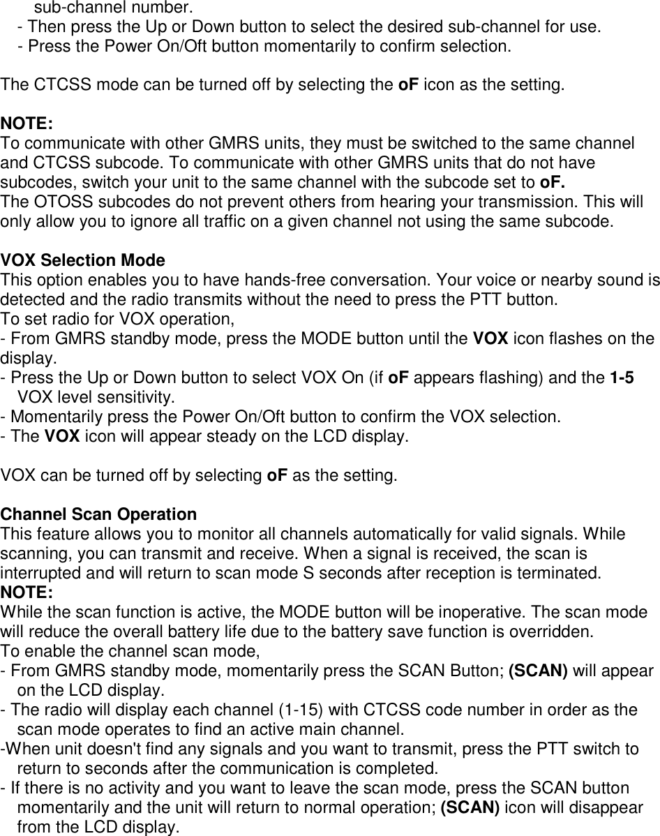 sub-channel number. - Then press the Up or Down button to select the desired sub-channel for use.     - Press the Power On/Oft button momentarily to confirm selection.  The CTCSS mode can be turned off by selecting the oF icon as the setting.  NOTE:  To communicate with other GMRS units, they must be switched to the same channel and CTCSS subcode. To communicate with other GMRS units that do not have subcodes, switch your unit to the same channel with the subcode set to oF. The OTOSS subcodes do not prevent others from hearing your transmission. This will only allow you to ignore all traffic on a given channel not using the same subcode.  VOX Selection Mode This option enables you to have hands-free conversation. Your voice or nearby sound is detected and the radio transmits without the need to press the PTT button. To set radio for VOX operation, - From GMRS standby mode, press the MODE button until the VOX icon flashes on the display. - Press the Up or Down button to select VOX On (if oF appears flashing) and the 1-5 VOX level sensitivity.     - Momentarily press the Power On/Oft button to confirm the VOX selection.   - The VOX icon will appear steady on the LCD display.  VOX can be turned off by selecting oF as the setting.  Channel Scan Operation This feature allows you to monitor all channels automatically for valid signals. While scanning, you can transmit and receive. When a signal is received, the scan is interrupted and will return to scan mode S seconds after reception is terminated. NOTE: While the scan function is active, the MODE button will be inoperative. The scan mode will reduce the overall battery life due to the battery save function is overridden. To enable the channel scan mode, - From GMRS standby mode, momentarily press the SCAN Button; (SCAN) will appear on the LCD display. - The radio will display each channel (1-15) with CTCSS code number in order as the scan mode operates to find an active main channel. -When unit doesn&apos;t find any signals and you want to transmit, press the PTT switch to return to seconds after the communication is completed. - If there is no activity and you want to leave the scan mode, press the SCAN button momentarily and the unit will return to normal operation; (SCAN) icon will disappear from the LCD display.    