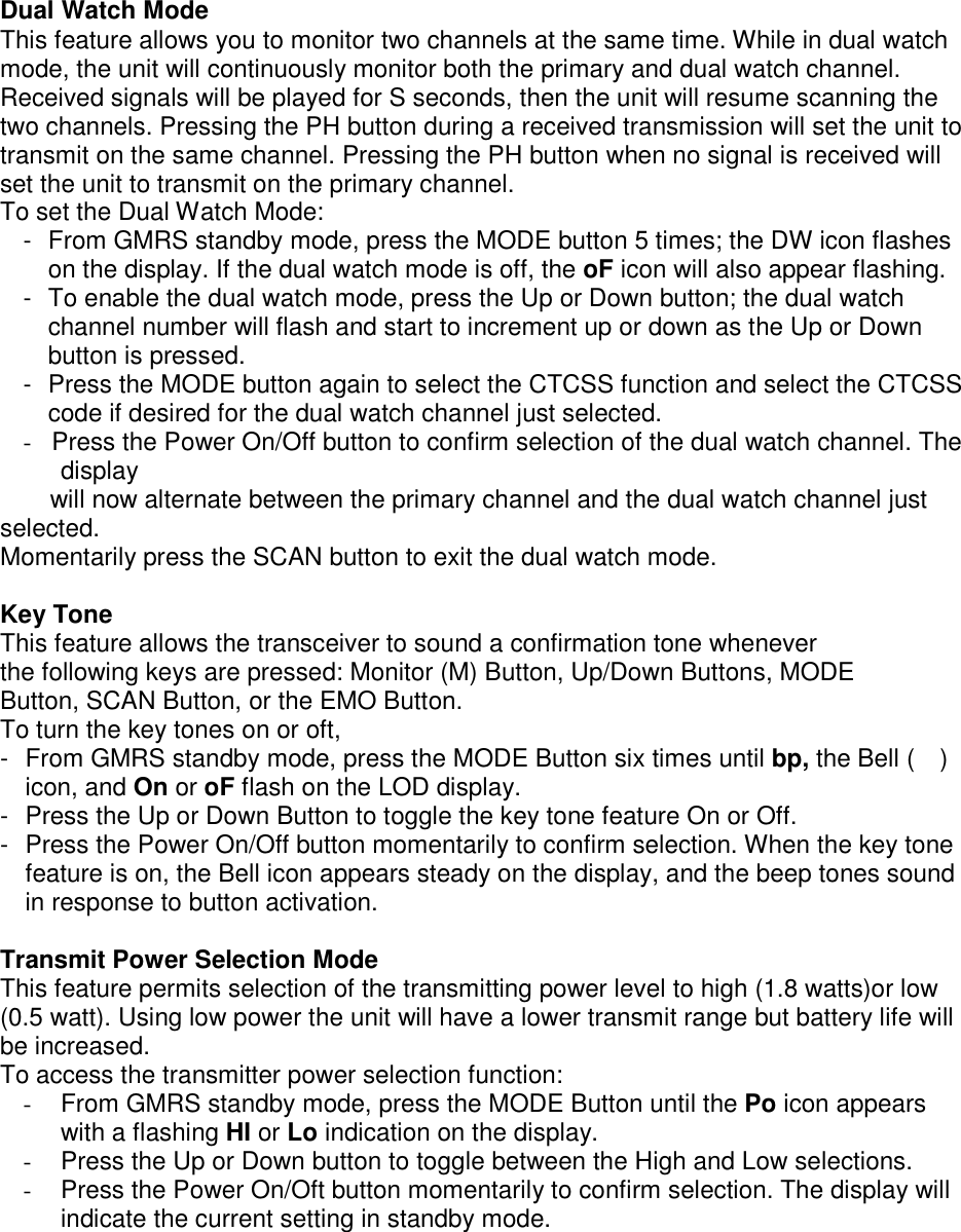 Dual Watch Mode This feature allows you to monitor two channels at the same time. While in dual watch mode, the unit will continuously monitor both the primary and dual watch channel. Received signals will be played for S seconds, then the unit will resume scanning the two channels. Pressing the PH button during a received transmission will set the unit to transmit on the same channel. Pressing the PH button when no signal is received will set the unit to transmit on the primary channel. To set the Dual Watch Mode: -  From GMRS standby mode, press the MODE button 5 times; the DW icon flashes on the display. If the dual watch mode is off, the oF icon will also appear flashing. -  To enable the dual watch mode, press the Up or Down button; the dual watch channel number will flash and start to increment up or down as the Up or Down button is pressed. -  Press the MODE button again to select the CTCSS function and select the CTCSS code if desired for the dual watch channel just selected. -  Press the Power On/Off button to confirm selection of the dual watch channel. The display  will now alternate between the primary channel and the dual watch channel just selected. Momentarily press the SCAN button to exit the dual watch mode.  Key Tone This feature allows the transceiver to sound a confirmation tone whenever the following keys are pressed: Monitor (M) Button, Up/Down Buttons, MODE Button, SCAN Button, or the EMO Button. To turn the key tones on or oft, -  From GMRS standby mode, press the MODE Button six times until bp, the Bell (    ) icon, and On or oF flash on the LOD display. -  Press the Up or Down Button to toggle the key tone feature On or Off. -  Press the Power On/Off button momentarily to confirm selection. When the key tone feature is on, the Bell icon appears steady on the display, and the beep tones sound in response to button activation.  Transmit Power Selection Mode This feature permits selection of the transmitting power level to high (1.8 watts)or low (0.5 watt). Using low power the unit will have a lower transmit range but battery life will be increased. To access the transmitter power selection function: -  From GMRS standby mode, press the MODE Button until the Po icon appears with a flashing HI or Lo indication on the display.   -  Press the Up or Down button to toggle between the High and Low selections. -  Press the Power On/Oft button momentarily to confirm selection. The display will indicate the current setting in standby mode.    