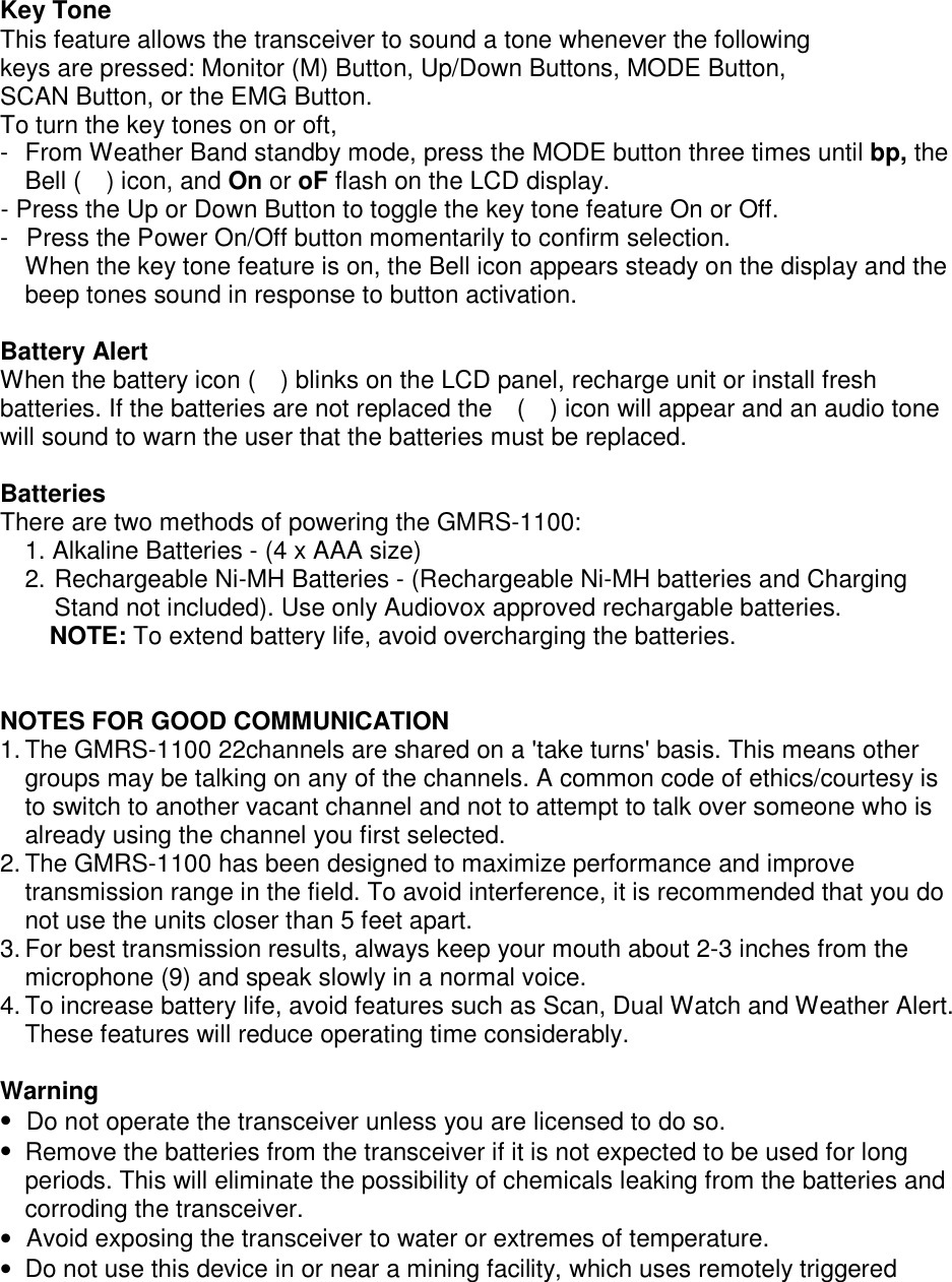  Key Tone This feature allows the transceiver to sound a tone whenever the following keys are pressed: Monitor (M) Button, Up/Down Buttons, MODE Button, SCAN Button, or the EMG Button. To turn the key tones on or oft, -  From Weather Band standby mode, press the MODE button three times until bp, the Bell (  ) icon, and On or oF flash on the LCD display. - Press the Up or Down Button to toggle the key tone feature On or Off. -  Press the Power On/Off button momentarily to confirm selection. When the key tone feature is on, the Bell icon appears steady on the display and the beep tones sound in response to button activation.  Battery Alert When the battery icon (    ) blinks on the LCD panel, recharge unit or install fresh batteries. If the batteries are not replaced the    (    ) icon will appear and an audio tone will sound to warn the user that the batteries must be replaced.  Batteries There are two methods of powering the GMRS-1100: 1. Alkaline Batteries - (4 x AAA size) 2. Rechargeable Ni-MH Batteries - (Rechargeable Ni-MH batteries and Charging Stand not included). Use only Audiovox approved rechargable batteries. NOTE: To extend battery life, avoid overcharging the batteries.   NOTES FOR GOOD COMMUNICATION 1. The GMRS-1100 22channels are shared on a &apos;take turns&apos; basis. This means other groups may be talking on any of the channels. A common code of ethics/courtesy is to switch to another vacant channel and not to attempt to talk over someone who is already using the channel you first selected. 2. The GMRS-1100 has been designed to maximize performance and improve transmission range in the field. To avoid interference, it is recommended that you do not use the units closer than 5 feet apart. 3. For best transmission results, always keep your mouth about 2-3 inches from the microphone (9) and speak slowly in a normal voice. 4. To increase battery life, avoid features such as Scan, Dual Watch and Weather Alert. These features will reduce operating time considerably.  Warning •  Do not operate the transceiver unless you are licensed to do so. •  Remove the batteries from the transceiver if it is not expected to be used for long periods. This will eliminate the possibility of chemicals leaking from the batteries and corroding the transceiver. •  Avoid exposing the transceiver to water or extremes of temperature. •  Do not use this device in or near a mining facility, which uses remotely triggered 