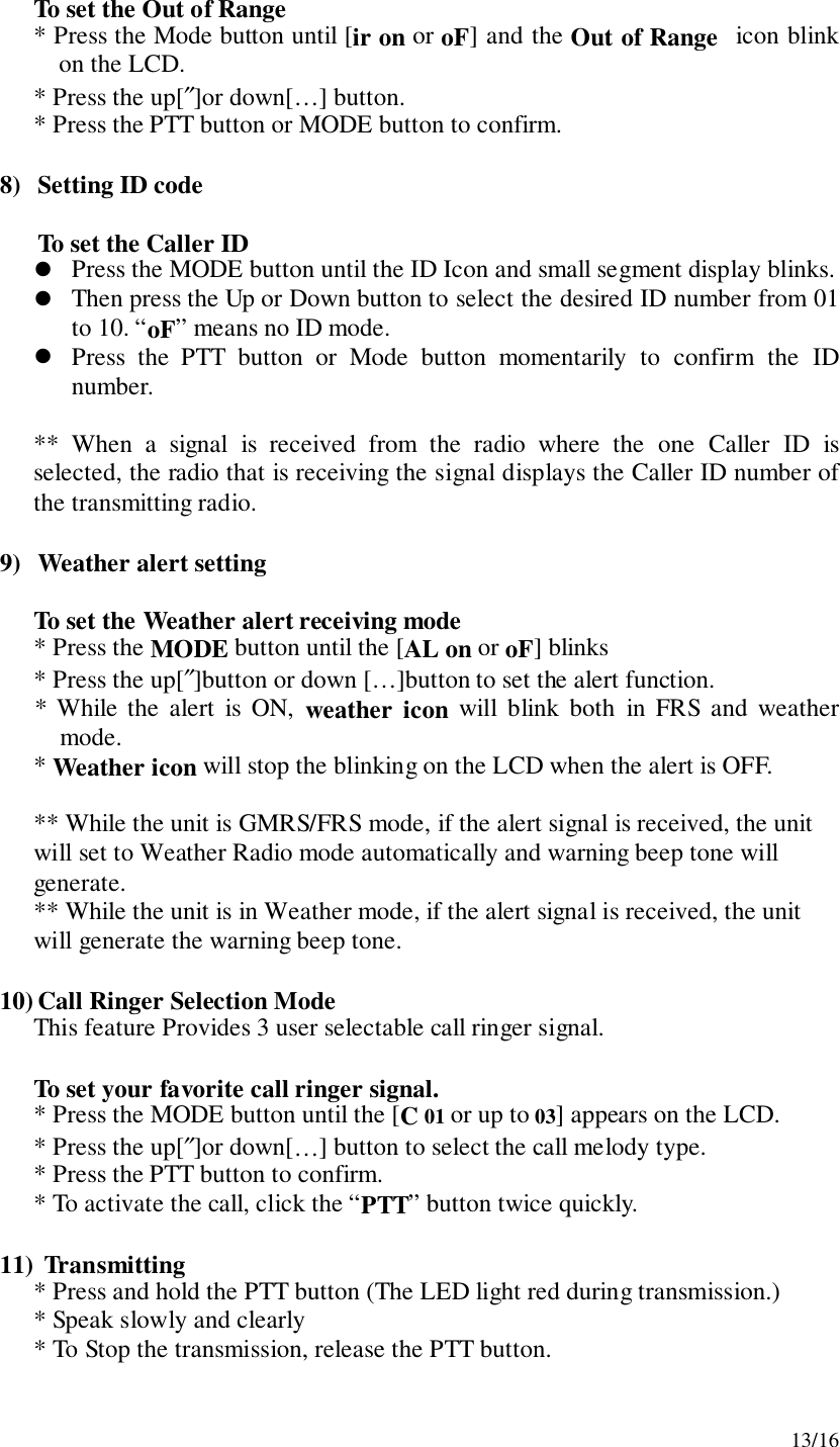 13/16To set the Out of Range* Press the Mode button until [ir on or oF] and the Out of Range  icon blinkon the LCD.* Press the up[″]or down[…] button.* Press the PTT button or MODE button to confirm.8) Setting ID codeTo set the Caller ID! Press the MODE button until the ID Icon and small segment display blinks.! Then press the Up or Down button to select the desired ID number from 01to 10. “oF” means no ID mode.! Press the PTT button or Mode button momentarily to confirm the IDnumber.** When a signal is received from the radio where the one Caller ID isselected, the radio that is receiving the signal displays the Caller ID number ofthe transmitting radio.9) Weather alert settingTo set the Weather alert receiving mode* Press the MODE button until the [AL on or oF] blinks* Press the up[″]button or down […]button to set the alert function.* While the alert is ON, weather icon will blink both in FRS and weathermode.* Weather icon will stop the blinking on the LCD when the alert is OFF.** While the unit is GMRS/FRS mode, if the alert signal is received, the unitwill set to Weather Radio mode automatically and warning beep tone willgenerate.** While the unit is in Weather mode, if the alert signal is received, the unitwill generate the warning beep tone.10) Call Ringer Selection ModeThis feature Provides 3 user selectable call ringer signal.To set your favorite call ringer signal.* Press the MODE button until the [C 01 or up to 03] appears on the LCD.* Press the up[″]or down[…] button to select the call melody type.* Press the PTT button to confirm.* To activate the call, click the “PTT” button twice quickly.11)  Transmitting* Press and hold the PTT button (The LED light red during transmission.)* Speak slowly and clearly* To Stop the transmission, release the PTT button.