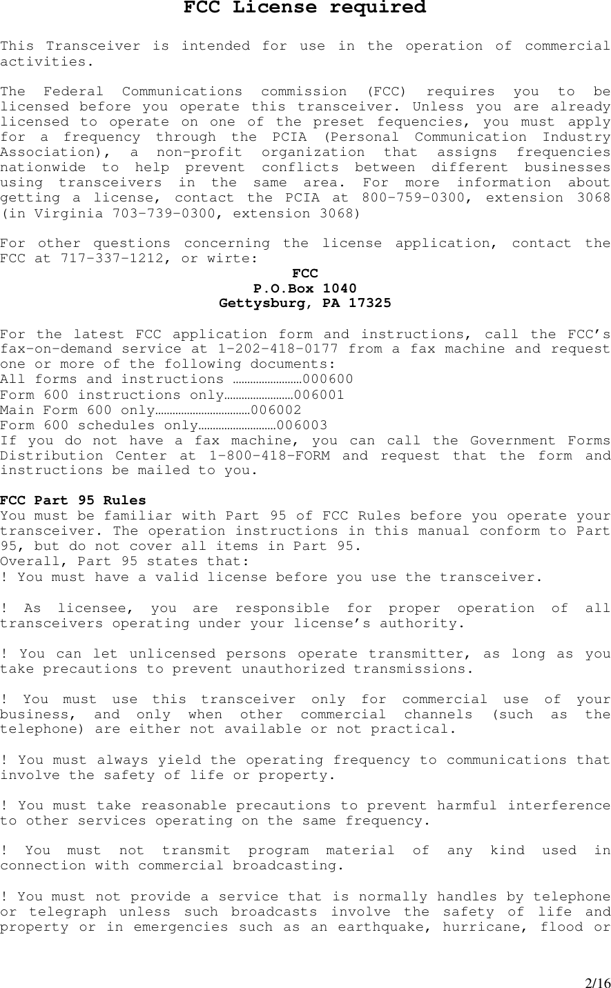 2/16FCC License requiredThis Transceiver is intended for use in the operation of commercialactivities.The Federal Communications commission (FCC) requires you to belicensed before you operate this transceiver. Unless you are alreadylicensed to operate on one of the preset fequencies, you must applyfor a frequency through the PCIA (Personal Communication IndustryAssociation), a non-profit organization that assigns frequenciesnationwide to help prevent conflicts between different businessesusing transceivers in the same area. For more information aboutgetting a license, contact the PCIA at 800-759-0300, extension 3068(in Virginia 703-739-0300, extension 3068)For other questions concerning the license application, contact theFCC at 717-337-1212, or wirte: FCCP.O.Box 1040Gettysburg, PA 17325For the latest FCC application form and instructions, call the FCC’sfax-on-demand service at 1-202-418-0177 from a fax machine and requestone or more of the following documents:All forms and instructions ……………………000600Form 600 instructions only……………………006001Main Form 600 only……………………………006002Form 600 schedules only………………………006003If you do not have a fax machine, you can call the Government FormsDistribution Center at 1-800-418-FORM and request that the form andinstructions be mailed to you.FCC Part 95 RulesYou must be familiar with Part 95 of FCC Rules before you operate yourtransceiver. The operation instructions in this manual conform to Part95, but do not cover all items in Part 95.Overall, Part 95 states that:! You must have a valid license before you use the transceiver.! As licensee, you are responsible for proper operation of alltransceivers operating under your license’s authority.! You can let unlicensed persons operate transmitter, as long as youtake precautions to prevent unauthorized transmissions.! You must use this transceiver only for commercial use of yourbusiness, and only when other commercial channels (such as thetelephone) are either not available or not practical.! You must always yield the operating frequency to communications thatinvolve the safety of life or property.! You must take reasonable precautions to prevent harmful interferenceto other services operating on the same frequency.! You must not transmit program material of any kind used inconnection with commercial broadcasting.! You must not provide a service that is normally handles by telephoneor telegraph unless such broadcasts involve the safety of life andproperty or in emergencies such as an earthquake, hurricane, flood or