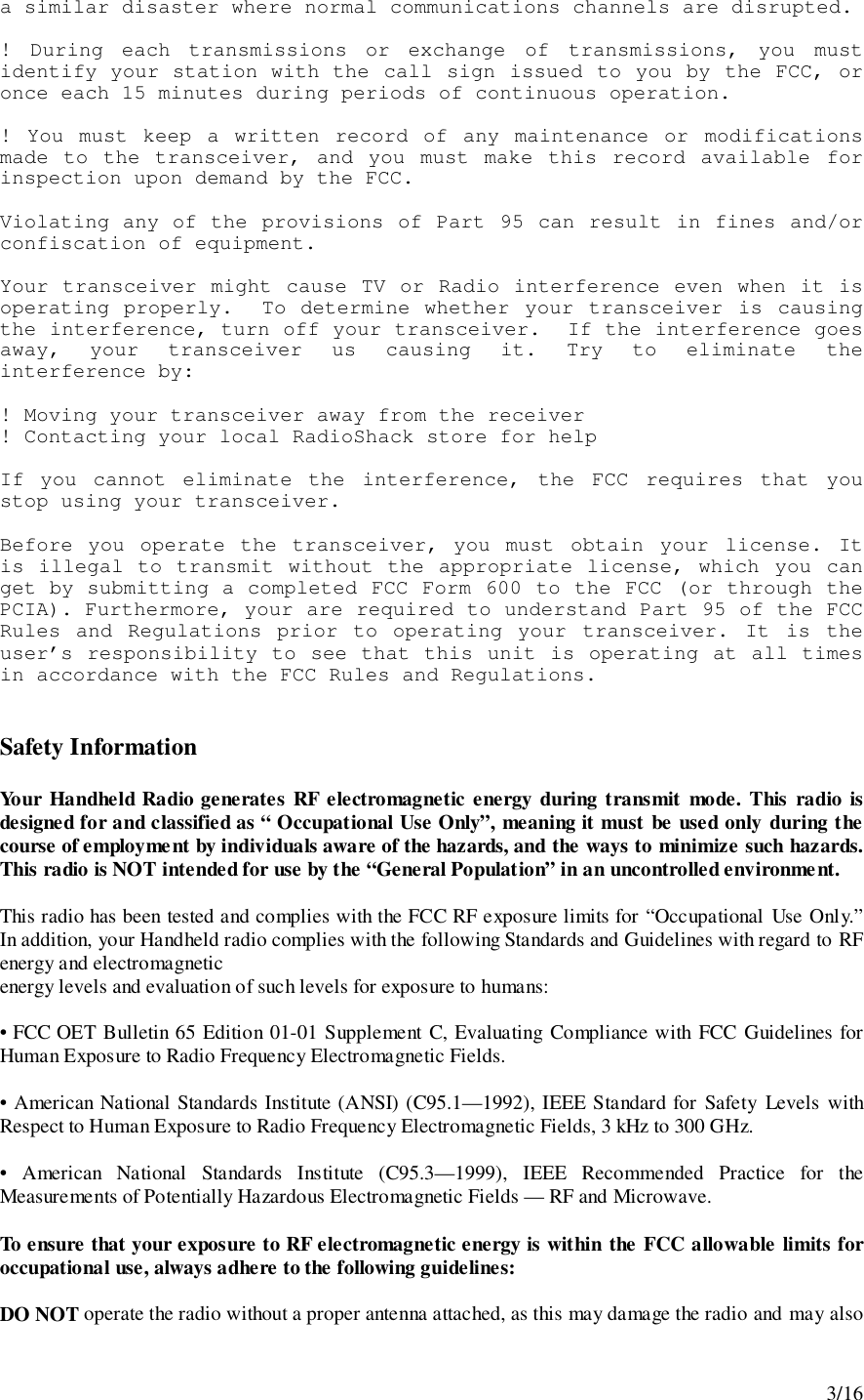 3/16a similar disaster where normal communications channels are disrupted.! During each transmissions or exchange of transmissions, you mustidentify your station with the call sign issued to you by the FCC, oronce each 15 minutes during periods of continuous operation.! You must keep a written record of any maintenance or modificationsmade to the transceiver, and you must make this record available forinspection upon demand by the FCC.Violating any of the provisions of Part 95 can result in fines and/orconfiscation of equipment.Your transceiver might cause TV or Radio interference even when it isoperating properly.  To determine whether your transceiver is causingthe interference, turn off your transceiver.  If the interference goesaway, your transceiver us causing it. Try to eliminate theinterference by:! Moving your transceiver away from the receiver! Contacting your local RadioShack store for helpIf you cannot eliminate the interference, the FCC requires that youstop using your transceiver.Before you operate the transceiver, you must obtain your license. Itis illegal to transmit without the appropriate license, which you canget by submitting a completed FCC Form 600 to the FCC (or through thePCIA). Furthermore, your are required to understand Part 95 of the FCCRules and Regulations prior to operating your transceiver. It is theuser’s responsibility to see that this unit is operating at all timesin accordance with the FCC Rules and Regulations.Safety InformationYour Handheld Radio generates RF electromagnetic energy during transmit mode. This radio isdesigned for and classified as “ Occupational Use Only”, meaning it must be used only during thecourse of employment by individuals aware of the hazards, and the ways to minimize such hazards.This radio is NOT intended for use by the “General Population” in an uncontrolled environment.This radio has been tested and complies with the FCC RF exposure limits for “Occupational Use Only.”In addition, your Handheld radio complies with the following Standards and Guidelines with regard to RFenergy and electromagneticenergy levels and evaluation of such levels for exposure to humans:• FCC OET Bulletin 65 Edition 01-01 Supplement C, Evaluating Compliance with FCC Guidelines forHuman Exposure to Radio Frequency Electromagnetic Fields.• American National Standards Institute (ANSI) (C95.1—1992), IEEE Standard for Safety Levels withRespect to Human Exposure to Radio Frequency Electromagnetic Fields, 3 kHz to 300 GHz.• American National Standards Institute (C95.3—1999), IEEE Recommended Practice for theMeasurements of Potentially Hazardous Electromagnetic Fields — RF and Microwave.To ensure that your exposure to RF electromagnetic energy is within the FCC allowable limits foroccupational use, always adhere to the following guidelines:DO NOT operate the radio without a proper antenna attached, as this may damage the radio and may also