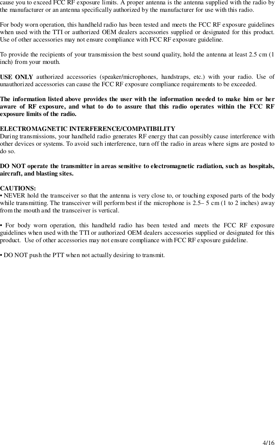 4/16cause you to exceed FCC RF exposure limits. A proper antenna is the antenna supplied with the radio bythe manufacturer or an antenna specifically authorized by the manufacturer for use with this radio.For body worn operation, this handheld radio has been tested and meets the FCC RF exposure guidelineswhen used with the TTI or authorized OEM dealers accessories supplied or designated for this product.Use of other accessories may not ensure compliance with FCC RF exposure guideline.To provide the recipients of your transmission the best sound quality, hold the antenna at least 2.5 cm (1inch) from your mouth.USE ONLY authorized accessories (speaker/microphones, handstraps, etc.) with your radio. Use ofunauthorized accessories can cause the FCC RF exposure compliance requirements to be exceeded.The information listed above provides the user with the information needed to make him or heraware of RF exposure, and what to do to assure that this radio operates within the FCC RFexposure limits of the radio.ELECTROMAGNETIC INTERFERENCE/COMPATIBILITYDuring transmissions, your handheld radio generates RF energy that can possibly cause interference withother devices or systems. To avoid such interference, turn off the radio in areas where signs are posted todo so.DO NOT operate the transmitter in areas sensitive to electromagnetic radiation, such as hospitals,aircraft, and blasting sites.CAUTIONS:• NEVER hold the transceiver so that the antenna is very close to, or touching exposed parts of the bodywhile transmitting. The transceiver will perform best if the microphone is 2.5– 5 cm (1 to 2 inches) awayfrom the mouth and the transceiver is vertical.• For body worn operation, this handheld radio has been tested and meets the FCC RF exposureguidelines when used with the TTI or authorized OEM dealers accessories supplied or designated for thisproduct.  Use of other accessories may not ensure compliance with FCC RF exposure guideline.• DO NOT push the PTT when not actually desiring to transmit.