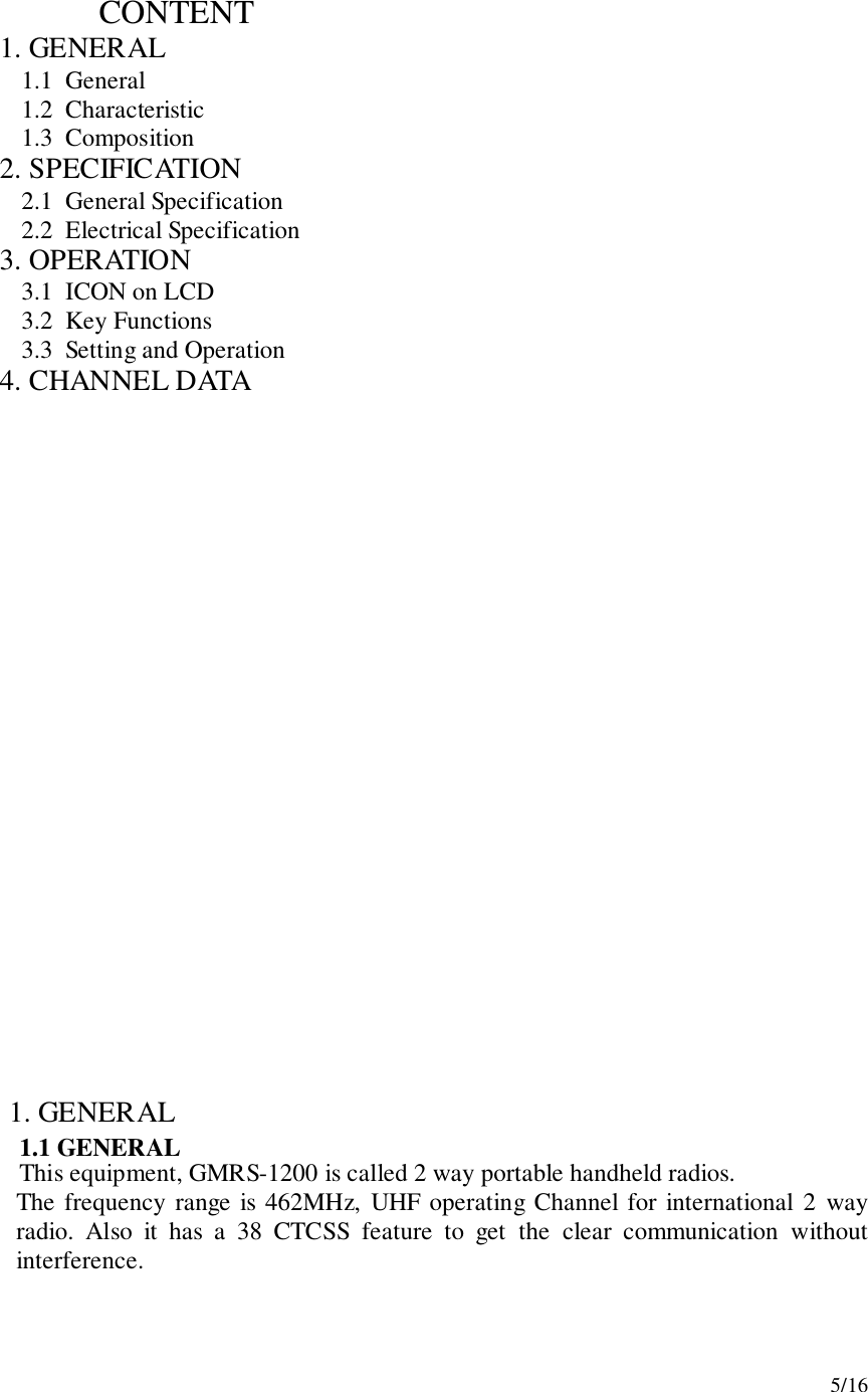 5/16                       CONTENT1.  GENERAL1.1  General1.2  Characteristic1.3  Composition2.  SPECIFICATION2.1  General Specification2.2  Electrical Specification3.  OPERATION3.1  ICON on LCD3.2  Key Functions3.3  Setting and Operation4.  CHANNEL DATA1. GENERAL1.1 GENERALThis equipment, GMRS-1200 is called 2 way portable handheld radios.The frequency range is 462MHz, UHF operating Channel for international 2 wayradio. Also it has a 38 CTCSS feature to get the clear communication withoutinterference.