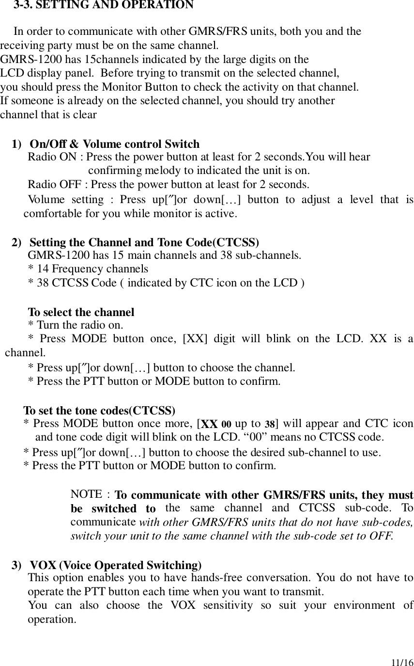 11/163-3. SETTING AND OPERATIONIn order to communicate with other GMRS/FRS units, both you and the     receiving party must be on the same channel.     GMRS-1200 has 15channels indicated by the large digits on the     LCD display panel.  Before trying to transmit on the selected channel,     you should press the Monitor Button to check the activity on that channel.     If someone is already on the selected channel, you should try another     channel that is clear1) On/Off &amp; Volume control SwitchRadio ON : Press the power button at least for 2 seconds.You will hearconfirming melody to indicated the unit is on.      Radio OFF : Press the power button at least for 2 seconds.Volume setting : Press up[″]or down[…] button to adjust a level that iscomfortable for you while monitor is active.2) Setting the Channel and Tone Code(CTCSS)GMRS-1200 has 15 main channels and 38 sub-channels.* 14 Frequency channels* 38 CTCSS Code ( indicated by CTC icon on the LCD )To select the channel* Turn the radio on.* Press MODE button once, [XX] digit will blink on the LCD. XX is achannel.* Press up[″]or down[…] button to choose the channel.* Press the PTT button or MODE button to confirm.To set the tone codes(CTCSS)* Press MODE button once more, [XX 00 up to 38] will appear and CTC iconand tone code digit will blink on the LCD. “00” means no CTCSS code.* Press up[″]or down[…] button to choose the desired sub-channel to use.* Press the PTT button or MODE button to confirm.NOTE : To communicate with other GMRS/FRS units, they mustbe switched to the same channel and CTCSS sub-code. Tocommunicate with other GMRS/FRS units that do not have sub-codes,switch your unit to the same channel with the sub-code set to OFF.3) VOX (Voice Operated Switching)This option enables you to have hands-free conversation. You do not have tooperate the PTT button each time when you want to transmit.You can also choose the VOX sensitivity so suit your environment ofoperation.